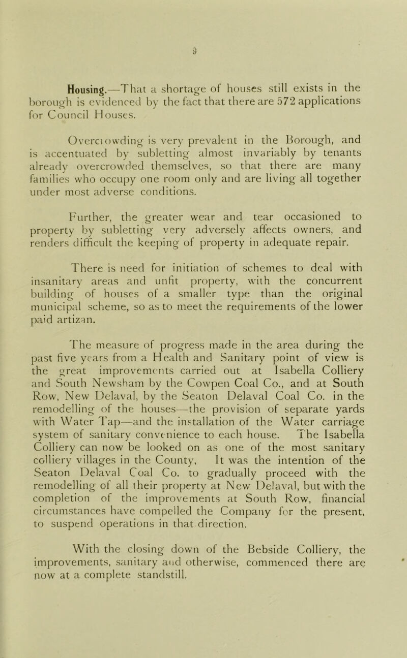 Housing.—That a shortage of houses still exists in the borough is evidenced by the fact that there are 572 applications f(')r Council Houses. Overci owding is very pre\’alent in the Borough, and is accentuated by subletting almost invariably by tenants already overcrowded themselves, so that there are many families who occupy one room only and are living all together under most adverse conditions. b'tiriher, the greater wear and tear occasioned to property by subletting very adversely affects owners, and renders difficult the keeping of property in adequate repair. I'here is need for initiation of schemes to deal with insanitary areas and unfit pro|)erty, with the concurrent building of houses of a smaller type than the original municipal scheme, so as to meet the requirements of the lower paid artizan. The measure of progress made in the area during the past five years from a Health and Sanitary point of view is the great improvements carried out at Isabella Colliery and South Newsham by the Cowpen Coal Co., and at South Row, New Delaval, by the Seaton Delaval Coal Co. in the remodelling of the houses—the provision of separate yards with Water Tap—and the installation of the Water carriage system of sanitary convenience to each house. The Isabella Colliery can now be looked on as one of the most sanitary colliery villages in the County, It was the intention of the Seaton Delaval Coal Co. to gradually proceed with the remodelling of all their property at New Delaval, but with the completion of the improvements at South Row, financial circumstances have compelled the Company for the present, to suspend operations in that direction. With the closing down of the Bebside Colliery, the improvements, sanitary and otherwise, commenced there are now at a complete standstill.