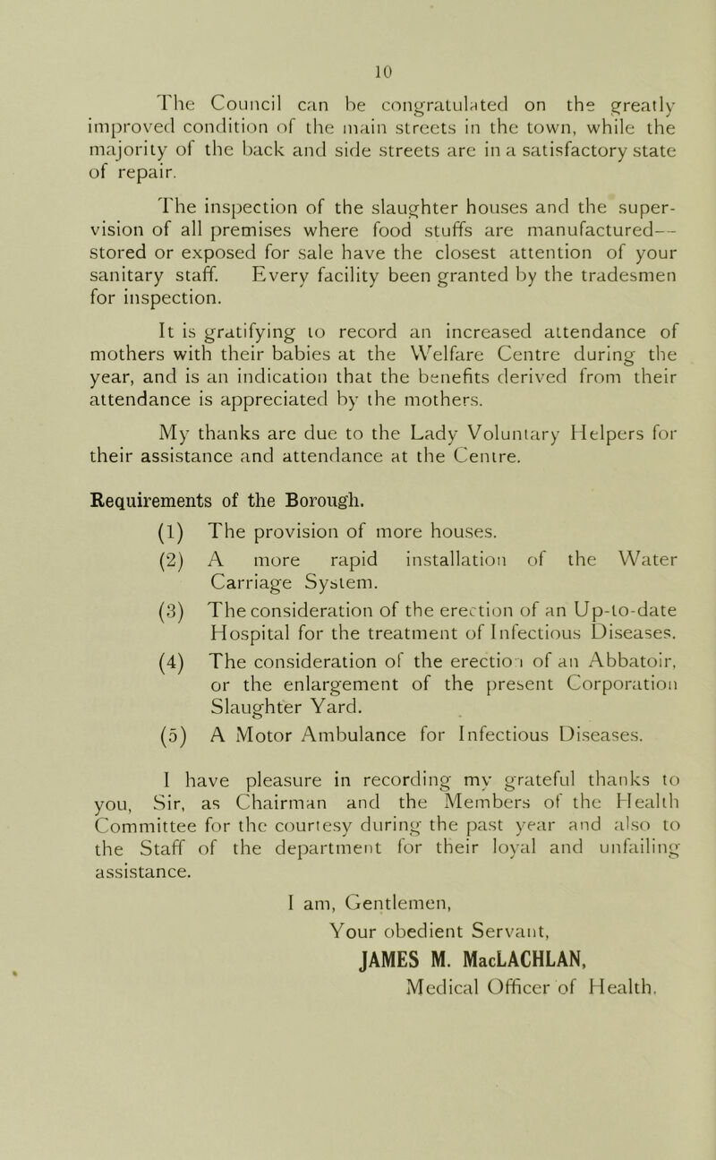 Tlie Council can be cong-raLulatecl on the Sfreatly imjjroved condition of the main streets in the town, while the majority of the back and side streets are in a satisfactory state of repair. The inspection of the slaughter houses and the super- vision of all premises where food stuffs are manufactured— stored or exposed for sale have the closest attention of your sanitary staff. Every facility been granted by the tradesmen for inspection. It is gratifying to record an increased attendance of mothers with their babies at the Welfare Centre during the year, and is an indication that the benefits derived from their attendance is appreciated by the mothers. My thanks are due to the Lady Voluntary Helpers for their assistance and attendance at the Centre. Requirements of the Borough. (1) The provision of more houses. (2) A more rapid installation of the Water Carriage System. (3) The consideration of the erection of an Up-to-date Hospital for the treatment of Infectious Diseases. (4) The consideration of the erection of an Abbatoir, or the enlargement of the present Corporation Slaughter Yard. (5) A Motor Ambulance for Infectious Diseases. I have pleasure in recording my grateful thanks to you. Sir, as Chairman and the Members of the Health Committee for the courtesy during the past year and also to the Staff of the department for their loyal and unfailing- assistance. I am. Gentlemen, Your obedient Servant, JAMES M. MacLACHLAN, Medical Officer of Health.