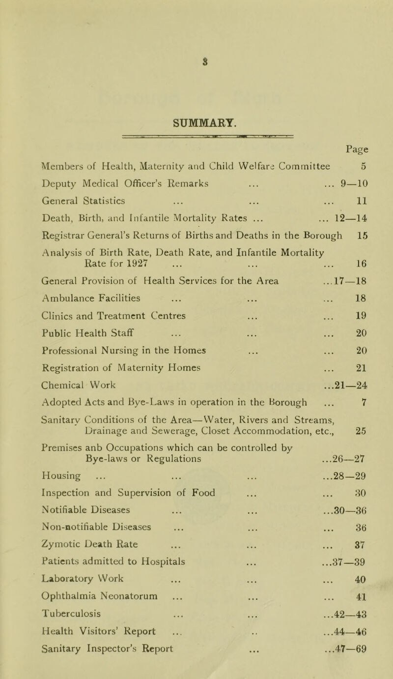 s SUMMARY. Page Members of Health, Maternity and Child Welfare Committee 5 Deputy Medical Officer’s Remarks ... ... 9—10 General Statistics ... ... ... 11 Death, Birth, and Infantile Mortality Rates ... ... 12—14 Registrar General’s Returns of Births and Deaths in the Borough 15 Analysis of Birth Rate, Death Rate, and Infantile Mortality Rate for 1927 ... ... ... 16 General Provision of Health Services for the Area ...17—18 Ambulance Facilities ... ... ... 18 Clinics and Treatment Centres ... ... 19 Public Health Staff ... ... ... 20 Professional Nursing in the Homes ... ... 20 Registration of Maternity Homes ... 21 Chemical Work ...21—24 Adopted Acts and Bye-Laws in operation in the Borough ... 7 Sanitary Conditions of the Area—Water, Rivers and Streams Drainage and Sewerage, Closet Accommodation, etc., 25 Premises anb Occupations which can be controlled by Bye-laws or Regulations ...26- -27 Housing ...28- -29 Inspection and Supervision of Food ... 30 Notifiable Diseases ...30- -36 Non-notifiable Diseases • • • 36 Zymotic Death Rate • • • 37 Patients admitted to Hospitals ...37- -39 Laboratory Work . . . 40 Ophthalmia Neonatorum . . . 41 Tuberculosis ...42- -43 Health Visitors’ Report ...44- -46 Sanitary Inspector’s Report ...47- -69