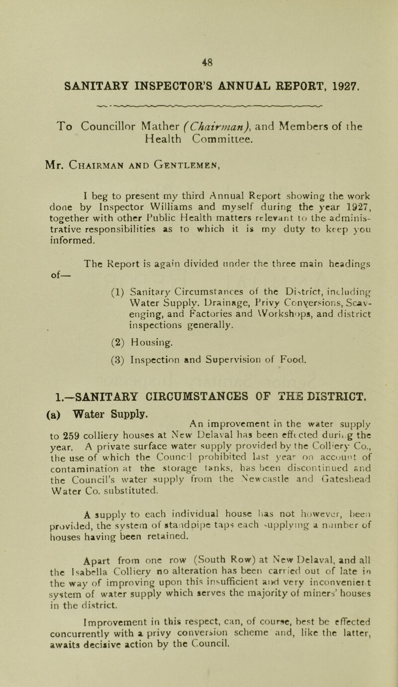 SANITARY INSPECTOR’S ANNUAL REPORT, 1927. To Councillor Mather (Chairman), and Members of the Health Committee. Mr. Chairman and Gentlemen, I beg to present my third Annual Report showing the work done by Inspector Williams and myself during the year 1927, together with other Public Health matters relevant to the adminis- trative responsibilities as to which it is my duty to keep you informed. The Report is again divided under the three main headings of— (1) Sanitary Circumstances of the District, including Water Supply. Drainage, Privy Conversions, Scav- enging, and Factories and Workshops, and district inspections generally. (2) Housing. (3) Inspection and Supervision of Food. 1.—SANITARY CIRCUMSTANCES OF THE DISTRICT, (a) Water Supply. An improvement in the water supply to 259 colliery houses at New Delaval has been effected duri. g the year. A private surface water supply provided by the Colhery Co., the use of which the Conned prohibited last yea1- on account of contamination at the storage tanks, has been discontinued and the Council’s water supply from the Newcastle and Gateshead Water Co. substituted. A supply to each individual house lias not however, been provided, the system of standpipe taps each supplying a number of houses having been retained. Apart from one row (South Row) at New Delaval, and all the Isabella Colliery no alteration has been carried out of late in the way of improving upon this insufficient aivd very inconveniet t system of water supply which serves the majority of miners’ houses in the district. Improvement in this respect, can, of course, best be effected concurrently with a privy conversion scheme and, like the latter, awaits decisive action by the Council.