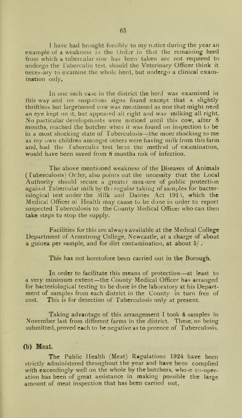 I have had brought forcibly to my notice during the year an example of a weakness in the Order in that the remaining herd from which a tubercular cow has been taken are not required to undergo the Tuberculin test, should the Veterinary Officer think it necessary to examine the whole herd, but undergo a clinical exam- ination only. In one such case in the district the herd was examined in this way and no suspicious signs found except that a slightly thriftless but largeboned cow was mentioned as one that might need an eye kept on it, but appeared all right and was milking all right. No particular developments were noticed until this cow, after 8 months, reached the butcher when it was found on inspection to be in a most shocking state of Tuberculosis—the more shocking to me as my own children amongst others were having milk from this farm and, had the Tuberculin test been the method of examination, would have been saved from 8 months risk of infection. The above mentioned weakness of the Diseases of Animals ( Tuberculosis) Order, also points out the necessity that the Local Authority should secure a greater measure of public protection against Tubercular milk by th .* regular taking of samples for bacter- iological test under the Milk and Dairies Act 191s, which the Medical Officer of Health may cause to be done in order to report suspected Tuberculosis to the County Medical Officer who can then take steps to stop the supply. Facilities for this are always available at the Medical College Department of Armstrong College, Newcastle, at a charge of about a guinea per sample, and for dirt contamination, at about 5/ . This has not heretofore been carried out in the Borough. In order to facilitate this means of protection—at least to a very minimum extent—the County Medical Officer has arranged for bacteriological testing to be done in the laboratory at his Depart- ment of samples from each district in the County in turn free of cost. This is for detection of Tuberculosis only at present. Taking advantage of this arrangement 1 took 4 samples in November last from different farms in the district. These, on being submitted, proved each to be negative as to preence of Tuberculosis. (b) Meat. The Public Health (Meat) Regulations 1924 have been strictly administered throughout the year and have been complied with exceedingly well on the whole by the butchers, who;e co-oper- ation has been of great assistance in making possible the large amount of meat inspection that has been carried out.