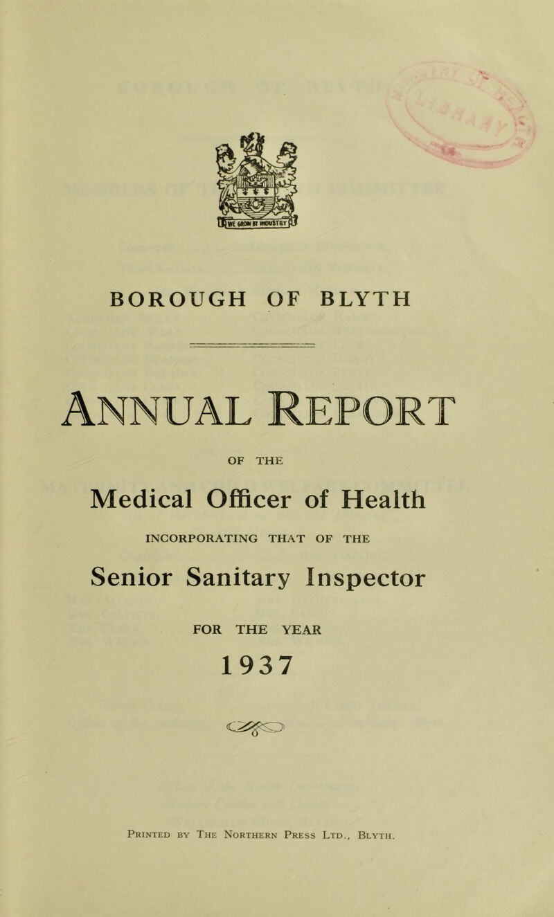 BOROUGH OF BLYTH Annual Report OF THE Medical Officer of Health INCORPORATING THAT OF THE Senior Sanitary Inspector FOR THE YEAR 1937