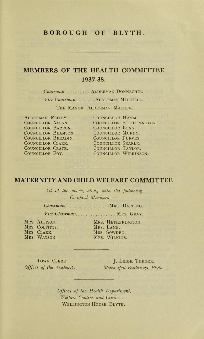 MEMBERS OF THE HEALTH COMMITTEE 1937-38. Chairman Alderman Donnachie. Vice-Chairman Alderman Mitchell. The Mayor, Alderman Mather. Alderman Reilly. Councillor Allan Councillor Barron. Councillor Beamson. Councillor Bre.adin. Councillor Clark. Councillor Crate. Councillor Foy. Councillor Councillor Councillor Councillor Councillor Councillor Councillor Councillor Hamm. Hetheringvon. Long. Murdy. PURVES. Searle. Taylor. Wilkinson. MATERNITY AND CHILD WELFARE COMMITTEE All of the above, along with the following Co-opted Members :— Chairman Mrs. Darling. V ice-Chairman Mrs. Gray. Mrs. Allison. Mrs. Hetherington. Mrs. COLPITTS. Mrs. Lamb. Mrs. Clark. Mrs. Sowden. Mrs. Watson. Mrs. Wilkins. Town Clerk, Offices of the Authority, J. Leigh Turner. Municipal Buildings, Blyth. Offices of the Health Department, Welfare Centres and Clinics :— Wellington House, Blyth.