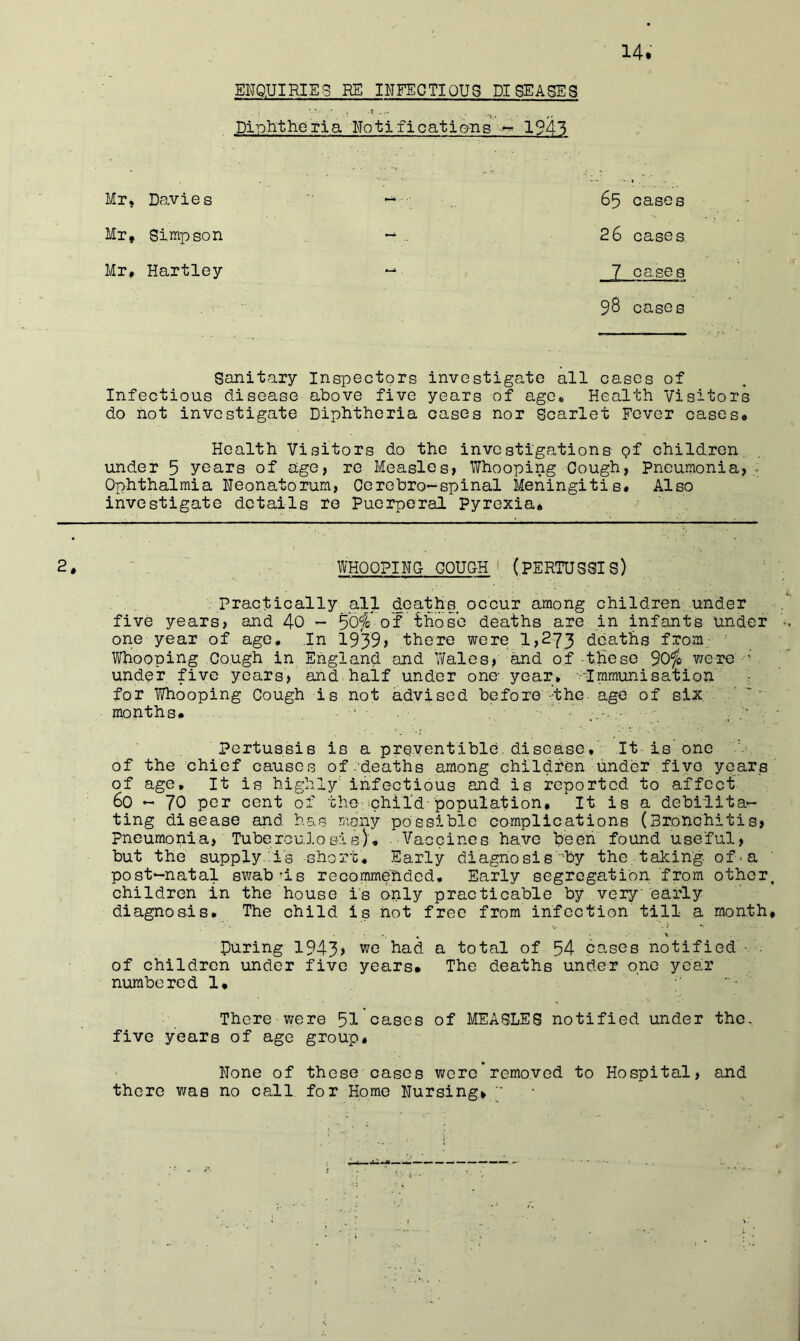 ENQ.UIRIE3 HE INFECTIOUS DISEASES Diiohtheria NotificatioTLs 1941 Mrj Davies Mr, Simpson Mr, Hartley 65 cases 26 cases 7 cases 98 cases Sanitary Inspectors investigate all cases of Infectious disease above five years of age. Health Visitors do not investigate Diphtheria cases nor Scarlet Fever cases. Health Visitors do the investigations of children under 5 years of age, re Measles, Whooping Cough, pneumonia, ,• Ophthalmia Neonatorum, Corebro~spinal Meningitis, Also investigate details re Puerperal Pyrexia, 2, - , WHOOPINC COUGH ‘ (PERTUSSIS) . Practically all deaths occur among children under five years, and 40 - 50fe of ihose deaths are in infants under one year of age. In 19'39> there were 1,273 deaths from ' Whooping Cough in England and Wales, and of these yiqtg under five years, and half under one- year, ■-•■Immunisation' for Whooping Cough is not advised before-the. age of six. months# . _ ;• pertussis is a preyentibld, disease. It-Is one of the chief causes of.deaths among children under five years of age. It is highly' infectious and is reported to affect 60 - 70 per cent of the,phil'd-population. It is a debilita- ting disease and has many possible complications (Bronchitis, Pneumonia, Tuberculosis), Vaccines have been found useful, but the supply iis short. Early diagno si s''by the, taking, of'a ' post-natal swab-is recommended. Early segregation from other, children in the house i's only practicable by very early diagnosis. The child is not free from infection till a month, V , • • ' During 1943> had a total of 54 cases notified of children under five years# The deaths under one year numbered 1, • There were 51 cases of MEASLES notified under the, five years of age group. None of those cases were’removed to Hospital, and there was no call for Homo Nursing, ''