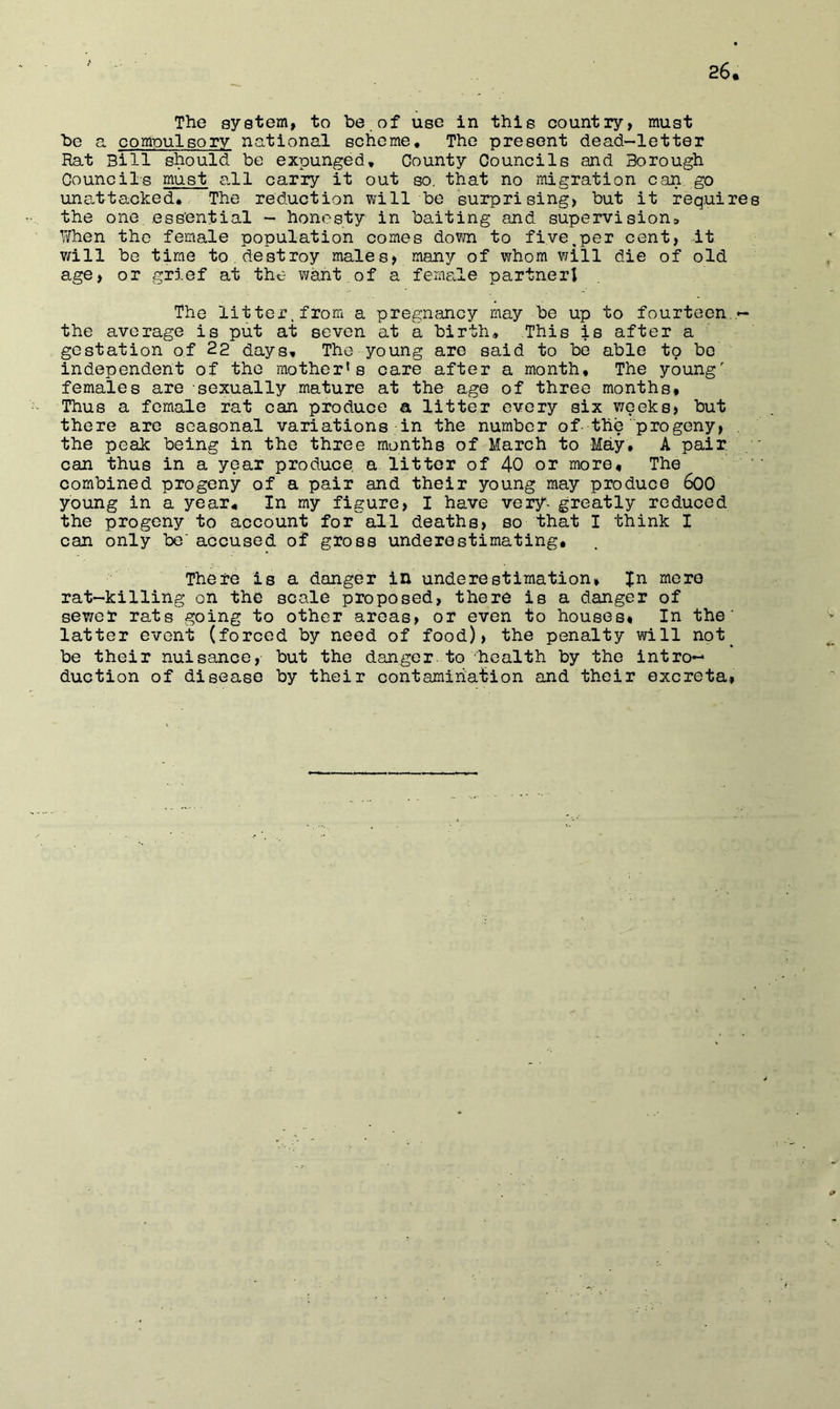 The system, to be . of use in this country, must be a. compulsory national scheme. The present dead—letter Rat Bill should be expunged. County Councils and Borough Councils must a-11 carry it out so, that no migration can go una.ttacked. The reduction will be surprising, but it requires the one essential - honesty in baiting and supervisions, When the female population comes down to five.per cent, it v/ill be time to , destroy males, many of whom will die of old age, or grief at the want of a femaJe partnerl The litter, from a pregnancy may be up to fourteen the average is put at seven at a birth. This is after a gestation of 22 days. The young are said to be able to bo independent of the mother^ s care after a month. The young' females are sexually mature at the age of three months. Thus a female rat can produce a litter every six weeks, but there are seasonal variations in the number of-the progeny, . the peak being in the three months of March to May, A pair can thus in a year produce a litter of 40 or more. The combined progeny of a pair and their young may produce 600 young in a year. In my figure, I have very*^ greatly reduced the progeny to account for'^all deaths, so that I think I can only be'accused of gross underestimating. There is a danger in underestimation, Jn more rat-killing on the scale proposed, there is a danger of sewer rats going to other areas, or even to houses* In the' latter event (forced by need of food), the penalty will not^ be their nuisance, but the danger.to health by the intro- duction of disease by their contamination and their excreta,