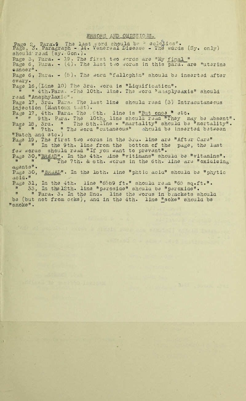 jERRORS, aw OMISgIQJg. Page 2. Parar.9 The last word should Toe eciejics*’. Pa.ge , 3. , Paragraph -.14. Vene-rdial Pisea.se - The vv^rds (Sy. only) should'read (sy.'Gon.). Page 3',' Para. - 19 . The first two vfrrds are ''My final Page 6, Para. - (4)c The last tvo worus in this para, are uterine cancer'*. Page 6, iVrra. - (5). The word '*f allcphi n'' shoula he inserted after ovary. Page 16,(Line 10) The 3ra. wora in Liquification. 4th.Para.> -The 10th. line. The v/ora '* a.rap lye axis'* should read Anaphylaxido Page 17, 3ra. Para- The last line should rea.d (3) Intracutaneous injection (Mantoux t-st). Page 17, 4th. Para. The .Cth. line is But once etc. '* 9th. Poi’a. The 10th_o_ line shoula read They inay he absent Page 18, 3ra. The 8th.line - martality should he mortality 7th. The wora cutaneous .should he inserted het/i^een '!Patch and etc.) Page 19, The first two words in the 3ru. line are After Care In the 9th. line from the bottom, of the page, the last few vvoras shoula read If you want to prevent. Page 30, BRjCAD . In the 4th. rine vitimans shoula be vitamins. The 7th. & oth. woras in the 6th. line are oxiaising, agents. Page 30, BRMAD. In the loth, line phtic acia shoula be phytic acid. Page 31, In the 4th. line 6589 ft. shoula re^a 65 sq.ft.. 33, In the 12th. line perosiae shoula be peroxide. Para. 3. In the 2na. line the woras in brackets shoula be (but not from coke), ana in the 4th. line j|_soke shoula be smoke.