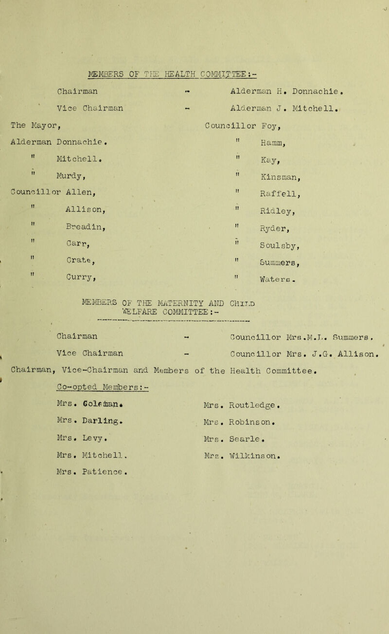 MEmERS OF HEALTH COMM.ITTEE:- Chairman Vice Chairman The Mayor, Alderman Donnachie, ” Mitchell, Murdy, Councillor Allen, Allison, Breadin, Carr, Orate, ” Curry, Alderman H. Donnachie, Alderman J. Mitchell, Councillor Foy, ” Hamm, Kay, Kinsman, Raffell, Ridley, Ryder, Soulshy, ” Summiers, Watere- MEHIBERS OF THE MiiiTERNITY AND Chxi.D ';fELFARE COMIMITTEE:- Chairman Vice Chairman - Chairman, Vice-Chairman and Members Co-opted Members;- Mrs. Golcfiian* Mrs, Darling, Mr s . Le vy, Mrs, Mitchell. Councillor Mrs.M.I., Summers, Councillor Mrs, J.G-, Allison of the Health Committee, Mrs, Routledge, Mrs, Robinson, Mrs. Searle, Mrs. Wilkinson. Mrs, Patience