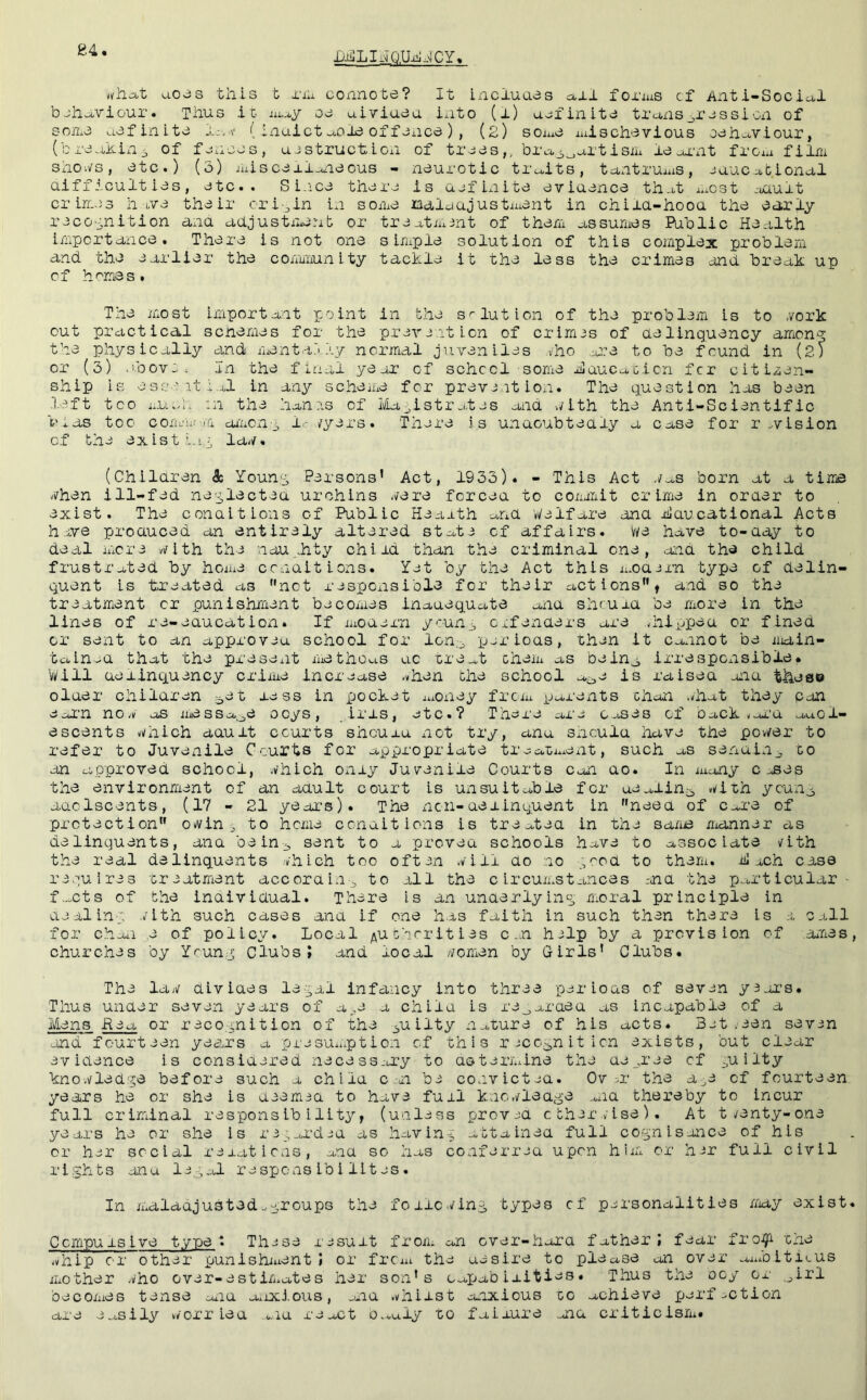 84 ■Dii! LI ^_Q.Ui:J J C Y nhcit aojs this t i'lii connote? It incluaes axl forius cf Anti-Social bjliaviour. Thus it aiay oe uiviueu into (l) u^iinite trans^rcssicn of sorce aefinite Ja.a' (. inuietaol3 offCiice ) , (2) sOiuC iuischevious oeht^viour, (breaking of fc.iccs, ucstruction of trees,, bra^^artisih le ox'nt fro^a film shoi/s, etc.) (5) iuiscej.l_^ieous - neurotic tr^^its, tantruais, euucational aiff icult ies, etc.. Si.ice there is uefinite eviuence that a.cst .oault crimes have their ori-jin in some mdldajustiuent in chiia-hooa the early reco'inition ana adjustment or treatmint of them assumes Public Health importance. There is not one s Iruple solution of this complex problem and the earlier the comiuunity tackle it the less the crimes .end break up cf hemes. The most important point in the solution of the problem is to vork out practical senemes for the prevention of crimes of delinquency amon-^ the physically and menta.t .\y normal juveniles .vho .-ere to be found in (2) or (3) >ibov:. In the final yeur of school some Hducacicn fer citizen- ship is esseitb.ol in any scheice for prevent ion. The question has been left too aUw'i,. :n the hanrs cf Magistrates and v/ith the Anti-Scientific bias too cora-’a/fi aiaonp l^- /yers. There is undoubtedly a case for revision cf the exist h'.p la-/. (Children & Younp, Persons’ Act, 1933). - This Act ./aS born at a time -/hen ill-fed ne'^lectea urchins ./ere forced to conerit crime in order to exist. The conditions of Public Heaath and Welfare ana Educational Acts h ive produced an entirely altered state of affairs, we have to-aay to deal more vith the nau.,hty child than the criminal one, aid the child frustrated by home conditions. Yet by the Act this jaOdern type cf delin- quent is treated as not respOxisible for their act ions f and so the treatment or punishment becomes inadequate and shruid be more in the lines of re-eaucatiozi. If iuouern y'unj cafenders are .hiijpea or fined or sent to an approveu school for Ion., ijeriods, then it cannot be niain- tainid that the present methou.s uc ure.xt cheiu as beinj, irrespCxisible# Will delinquency criiue increase .vhen the school a^je is raised aid these older children ^et less in pocket iuoney frem parents chai .-hat they can eoi’n no- os message ocys, iris, etc.? There ax'e cases cf oack-oi’u au.cl- escents v/hich aauit courts sheuxu not try, anu should have the pov/er to refer to Juve^iile Courts for appropriate tiaaLix^ent, such as senuin^ to an approved school, ./hich only Juvenile Courts can dO. In xiony c oses the environment of an adult court is unsuitable for ue^lin^ -i^ith younj, aaolscents, (17 - 21 year's). The non-delinquent in need of Care of protection owin ^ to home conditions is treated in the sa/iie manner as delinquents, ana be in 3 sent to a proved schools have to associate /ith the real delinquents ./hich too oftai ./ill do no .^rod to them. E xch case requires treatment according to ill the circumstances rnd the particular- f-.cts of the individual. There is an unaerlyins, moral principle in deilin-p ./ith such cases ana if one h.is faith in such then there is 1 call for choii ,e of policy. Local /^uchcrities c .n hxlp by a provision of ai'nes, churches by Yrun,:j; Clubs? and local y/omen by Girls’ Clubs. The la;/ divides le-^al infancy into three par ions of seven y3ai’s. Thus under seven years of a.,e a child is re_,arded as incapable of a Mens fieg or reco.^nition of the 3uilty nature of his acts. Bat.een sevin Jind fourteen yeajrs a prasu-.ption cf this rjcc^niticn exists, but clear evidence is considered necessary to determine the de .ree cf ^uilty kno./led'^e before such a child c-n be convictxa. Ov :.r the a^^e cf fourteen years he or she is deem id to have full kno./leage ..xid thereby to incur full criminal responsibility, (unless prov-sd cthir/ise). At t/enty-one years he or she is r3_;ard3d as havin-^ -..ttainea full cO'-^nisance of his or her social rexatiens, and so has coxiferraa upon hiiz or hir full civil rights anu l3.3al respons ib i lit as . In maladjusted.aroups the foiic../in,g types cf parsonalities Aiay exist. C empu xs i ve type i Tluse result from an over-hora father? fear fro^'^ 'che -hip or other punishiuent ) or from the uesire to please an over auxoitiLUS mother -ho over-estimates her soxi’s capab ixities. Thus the coy or .^irl becomes tense c^uid axixious, .mu -hiist anxious co achieve parf.ction are e.xsily -'orr ieu a-iu ra^ct o...uly to faixure mid criticism*