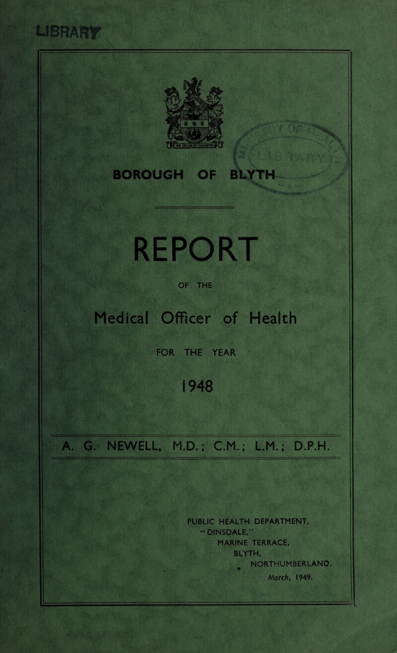 librart BOROUGH OF BLYTH REPORT OF THE Medical Officer of Health FOR THE YEAR 1948 A. G. NEWELL, M.D.; C.M.; L.M.; D.P.H. PUBLIC HEALTH DEPARTMENT, - DINSDALE,” MARINE TERRACE, BLYTH, NORTHUMBERLAND. % March, 1949.