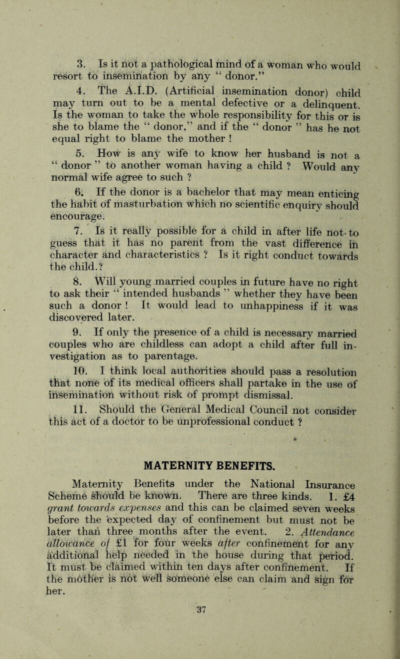 3. Is it not a pathological mind of a woman who would resort to insemination by any “ donor.” 4. The A.I.D. (Artificial insemination donor) child may turn out to be a mental defective or a delinquent. Is the woman to take the whole responsibility for this or is she to blame the “ donor,” and if the “ donor ” has he not equal right to blame the mother ! 5. How is any wife to know her husband is not a “ donor ” to another woman having a child ? Would any normal wife agree to such ? 6. If the donor is a bachelor that may mean enticing the habit of masturbation which no scientific enquiry should encourage. 7. Is it really possible for a child in after life not to guess that it has no parent from the vast difference in character and characteristics ? Is it right conduct towards the child.? 8. Will young married couples in future have no right to ask their 44 intended husbands ” whether they have been such a donor ! It would lead to unhappiness if it was discovered later. 9. If only the presence of a child is necessary married couples who are childless can adopt a child after full in- vestigation as to parentage. 10. I think local authorities should pass a resolution that none of its medical officers shall partake in the use of insemination without risk of prompt dismissal. 11. Should the General Medical Council not consider this act of a doctor to be unprofessional conduct ? MATERNITY BENEFITS. Maternity Benefits under the National Insurance Scheme should be known. There are three kinds. 1. £4 grant towards expenses and this can be claimed seven weeks before the expected day of confinement but must not be later than three months after the event. 2. Attendance allowance of £1 for four weeks after confinement for any additional help needed in the house during that period. It must be claimed within ten days after confinement. If the mother is not well someone else can claim and sign for her.