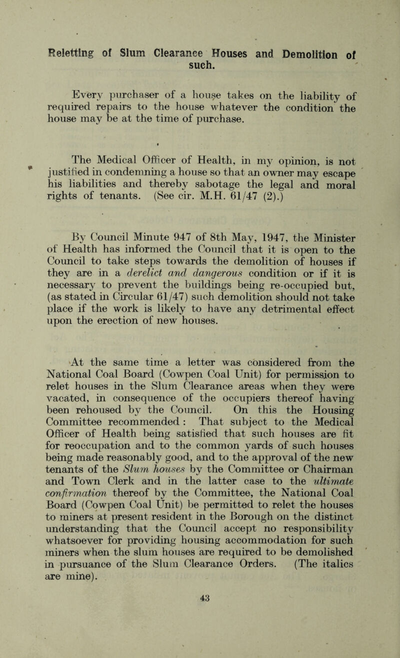 Reletting of Slum Clearance Houses and Demolition of such. Every purchaser of a house takes on the liability of required repairs to the house whatever the condition the house may be at the time of purchase. The Medical Officer of Health, in my opinion, is not * justified in condemning a house so that an owner may escape his liabilities and thereby sabotage the legal and moral rights of tenants. (See cir. M.H. 61/47 (2).) By Council Minute 947 of 8th May, 1947, the Minister of Health has informed the Council that it is open to the Council to take steps towards the demolition of houses if they are in a derelict and dangerous condition or if it is necessary to prevent the buildings being re-occupied but, (as stated in Circular 61/47) such demolition should not take place if the work is likely to have any detrimental effect upon the erection of new houses. At the same time a letter was considered from the National Coal Board (Cowpen Coal Unit) for permission to relet houses in the Slum Clearance areas when they were vacated, in consequence of the occupiers thereof having been rehoused by the Council. On this the Housing Committee recommended : That subject to the Medical Officer of Health being satisfied that such houses are fit for reoccupation and to the common yards of such houses being made reasonably good, and to the approval of the new tenants of the Slum houses by the Committee or Chairman and Town Clerk and in the latter case to the ultimate confirmation thereof by the Committee, the National Coal Board (Cowpen Coal Unit) be permitted to relet the houses to miners at present resident in the Borough on the distinct understanding that the Council accept no responsibility whatsoever for providing housing accommodation for such miners when the slum houses are required to be demolished in pursuance of the Slum Clearance Orders. (The italics are mine).