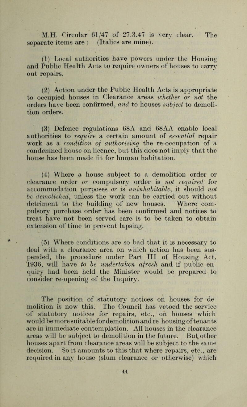 M.H. Circular 61/47 of 27.3.47 is very clear. The separate items are : (Italics are mine). (1) Local authorities have powers under the Housing and Public Health Acts to require owners of houses to carry out repairs. (2) Action under the Public Health Acts is appropriate to occupied houses in Clearance areas whether or not the orders have been confirmed, and to houses subject to demoli- tion orders. (3) Defence regulations 68 A and 68 A A enable local authorities to require a certain amount of essential repair work as a condition of authorising the re-occupation of a condemned house on licence, but this does not imply that the house has been made fit for human habitation. (4) Where a house subject to a demolition order or clearance order or compulsory order is not required for accommodation purposes or is uninhabitable, it should not be demolished, unless the work can be carried out without detriment to the building of new houses. Where com- pulsory purchase order has been confirmed and notices to treat have not been served care is to be taken to obtain extension of time to prevent lapsing. (5) Where conditions are so bad that it is necessary to deal with a clearance area on which action has been sus- pended, the procedure under Part III of Housing Act, 1936, will have to be undertaken afresh and if public en- quiry had been held the Minister would be prepared to consider re-opening of the Inquiry. The position of statutory notices on houses for de- molition is now this. The Council has vetoed the service of statutory notices for repairs, etc., oh houses which wou Id be more suitable for demolition and re - housing of tenants are in immediate contemplation. All houses in the clearance areas will be subject to demolition in the future. Euf, other houses apart from clearance areas will be subject to the same decision. So it amounts to this that where repairs, etc., are required in any house (slum clearance or otherwise) which
