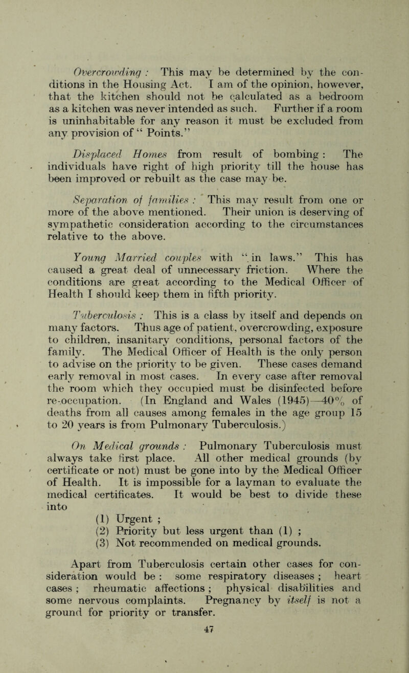 Overcrowding : This may be determined by the con- ditions in the Housing Act. I am of the opinion, however, that the kitchen should not be calculated as a bedroom as a kitchen was never intended as such. Further if a room is uninhabitable for any reason it must be excluded from any provision of “ Points.” Displaced Homes from result of bombing : The individuals have right of high priority till the house has been improved or rebuilt as the case may be. Separation of families : This may result from one or more of the above mentioned. Their union is deserving of sympathetic consideration according to the circumstances relative to the above. Young Married couples with “in laws.” This has caused a great deal of unnecessary friction. Where the conditions are gieat according to the Medical Officer of Health I should keep them in fifth priority. Tuberculosis : This is a class by itself and depends on many factors. Thus age of patient, overcrowding, exposure to children, insanitary conditions, personal factors of the family. The Medical Officer of Health is the only person to advise on the priority to be given. These cases demand early removal in most cases. In every case after removal the room which they occupied must be disinfected before re-occupation. (In England and Wales (1945)—40% of deaths from all causes among females in the age group 15 to 20 years is from Pulmonary Tuberculosis.) On Medical grounds : Pulmonary Tuberculosis must always take first place. All other medical grounds (by certificate or not) must be gone into by the Medical Officer of Health. It is impossible for a layman to evaluate the medical certificates. It would be best to divide these into (1) Urgent ; (2) Priority but less urgent than (1) ; (3) Not recommended on medical grounds. Apart from Tuberculosis certain other cases for con- sideration would be : some respiratory diseases ; heart cases ; rheumatic affections; physical disabilities and some nervous complaints. Pregnancy by itself is not a ground for priority or transfer.
