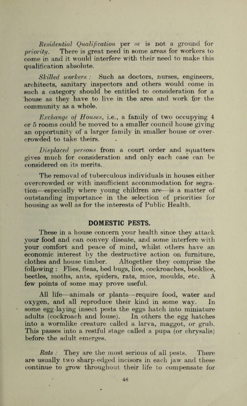 Residential Qualification per se is not a ground for priority. There is great need in some areas for workers to come in and it would interfere with their need to make this qualification absolute. Skilled workers : Such as doctors, nurses, engineers, architects, sanitary inspectors and others would come in such a category should be entitled to consideration for a house as they have to live in the area and work for the community as a whole. Exchange of Houses, i.e., a family of two occupying 4 or 5 rooms could be moved to a smaller council house giving an opportunity of a larger family in smaller house or over- crowded to take theirs. Displaced persons from a court order and squatters gives much for consideration and only each case can be considered on its merits. The removal of tuberculous individuals in houses either overcrowded or with insufficient accommodation for segra- tion—especially where young children are—is a matter of outstanding importance in the selection of priorities for housing as well as for the interests of Public Health. DOMESTIC PESTS. These in a house concern your health since they attack your food and can convey disease, and some interfere with your comfort and peace of mind, whilst others have an economic interest by the destructive action on furniture, clothes and house timber. Altogether they comprise the following : Flies, fleas, bed bugs, lice, cockroaches, booklice, beetles, moths, ants, spiders, rats, mice, moulds, etc. A few points of some may prove useful. All life—animals or plants—require food, water and oxygen, and all reproduce their kind in some way. In some egg-laying insect pests the eggs hatch into miniature adults (cockroach and louse). In others the egg hatches into a wormlike creature called a larva, maggot, or grub. This passes into a restful stage called a pupa (or chrysalis) before the adult emerges. Rats : They are the most serious of all pests. There are usually two sharp-edged incisors in each jaw and these continue to grow throughout their life to compensate for