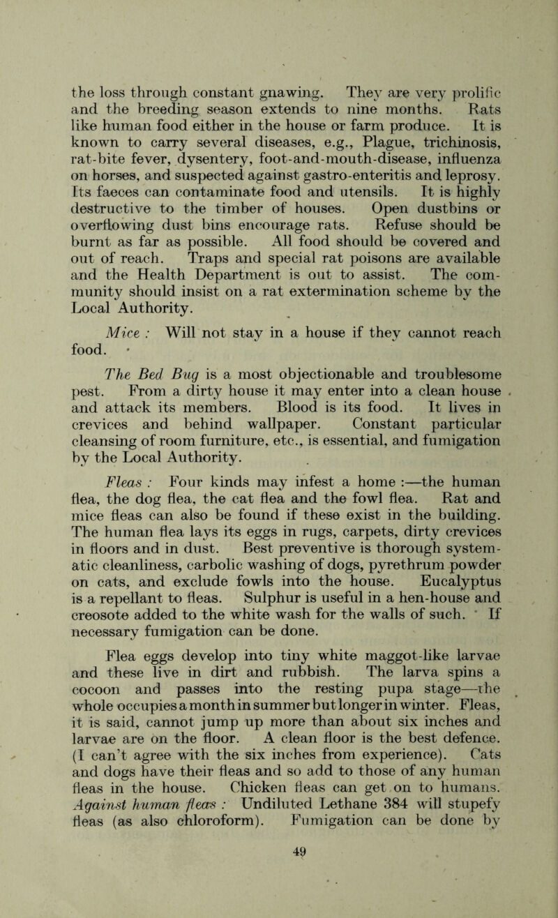 the loss through constant gnawing. They are very prolific and the breeding season extends to nine months. Rats like human food either in the house or farm produce. It is known to carry several diseases, e.g., Plague, trichinosis, rat-bite fever, dysentery, foot-and-mouth-disease, influenza on horses, and suspected against gastro-enteritis and leprosy. Its faeces can contaminate food and utensils. It is highly destructive to the timber of houses. Open dustbins or overflowing dust bins encourage rats. Refuse should be burnt as far as possible. All food should be covered and out of reach. Traps and special rat poisons are available and the Health Department is out to assist. The com- munity should insist on a rat extermination scheme by the Local Authority. Mice : Will not stay in a house if they cannot reach food. The Bed Bug is a most objectionable and troublesome pest. From a dirty house it may enter into a clean house . and attack its members. Blood is its food. It lives in crevices and behind wallpaper. Constant particular cleansing of room furniture, etc., is essential, and fumigation by the Local Authority. Fleas : Four kinds may infest a home :—the human flea, the dog flea, the cat flea and the fowl flea. Rat and mice fleas can also be found if these exist in the building. The human flea lays its eggs in rugs, carpets, dirty crevices in floors and in dust. Best preventive is thorough system- atic cleanliness, carbolic washing of dogs, pyrethrum powder on cats, and exclude fowls into the house. Eucalyptus is a repellant to fleas. Sulphur is useful in a hen-house and creosote added to the white wash for the walls of such. If necessary fumigation can be done. Flea eggs develop into tiny white maggot-like larvae and these live in dirt and rubbish. The larva spins a cocoon and passes into the resting pupa stage—the whole occupies a month in summer but longer in winter. Fleas, it is said, cannot jump up more than about six inches and larvae are on the floor. A clean floor is the best defence. (I can’t agree with the six inches from experience). Cats and dogs have their fleas and so add to those of any human fleas in the house. Chicken fleas can get on to humans. Against human fleas : Undiluted Lethane 384 will stupefy fleas (as also chloroform). Fumigation can be done by