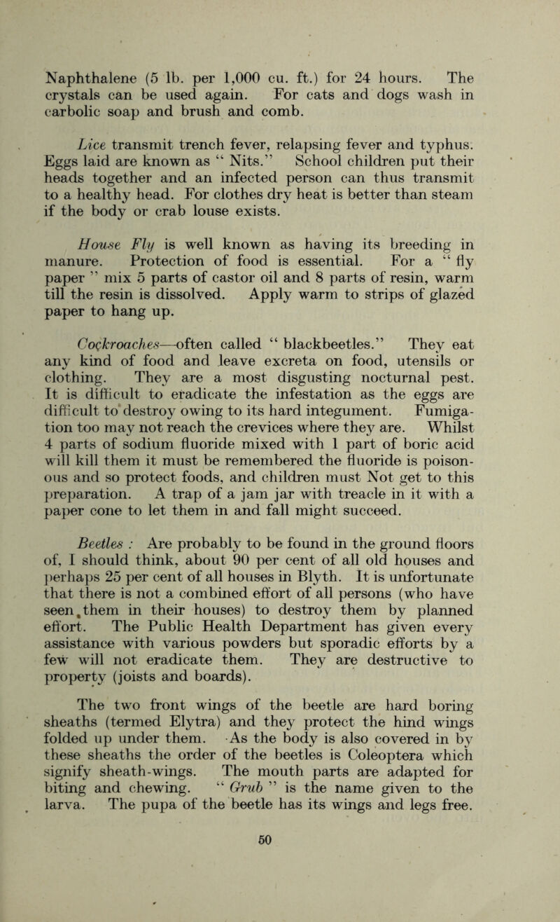 Naphthalene (5 lb. per 1,000 cu. ft.) for 24 hours. The crystals can be used again. For cats and dogs wash in carbolic soap and brush and comb. Lice transmit trench fever, relapsing fever and typhus. Eggs laid are known as “ Nits.” School children put their heads together and an infected person can thus transmit to a healthy head. For clothes dry heat is better than steam if the body or crab louse exists. House Fly is well known as having its breeding in manure. Protection of food is essential. For a “fly paper ” mix 5 parts of castor oil and 8 parts of resin, warm till the resin is dissolved. Apply warm to strips of glazed paper to hang up. Cockroaches—often called “ blackbeetles.” They eat any kind of food and leave excreta on food, utensils or clothing. They are a most disgusting nocturnal pest. It is difficult to eradicate the infestation as the eggs are difficult to destroy owing to its hard integument. Fumiga- tion too may not reach the crevices where they are. Whilst 4 parts of sodium fluoride mixed with 1 part of boric acid will kill them it must be remembered the fluoride is poison- ous and so protect foods, and children must Not get to this preparation. A trap of a jam jar with treacle in it with a paper cone to let them in and fall might succeed. Beetles : Are probably to be found in the ground floors of, I should think, about 90 per cent of all old houses and perhaps 25 per cent of all houses in Blyth. It is unfortunate that there is not a combined effort of all persons (who have seen % them in their houses) to destroy them by planned effort. The Public Health Department has given every assistance with various powders but sporadic efforts by a few will not eradicate them. They are destructive to property (joists and boards). The two front wings of the beetle are hard boring sheaths (termed Elytra) and they protect the hind wings folded up under them. As the body is also covered in by these sheaths the order of the beetles is Coleoptera which signify sheath-wings. The mouth parts are adapted for biting and chewing. “ Grub ” is the name given to the larva. The pupa of the beetle has its wings and legs free.