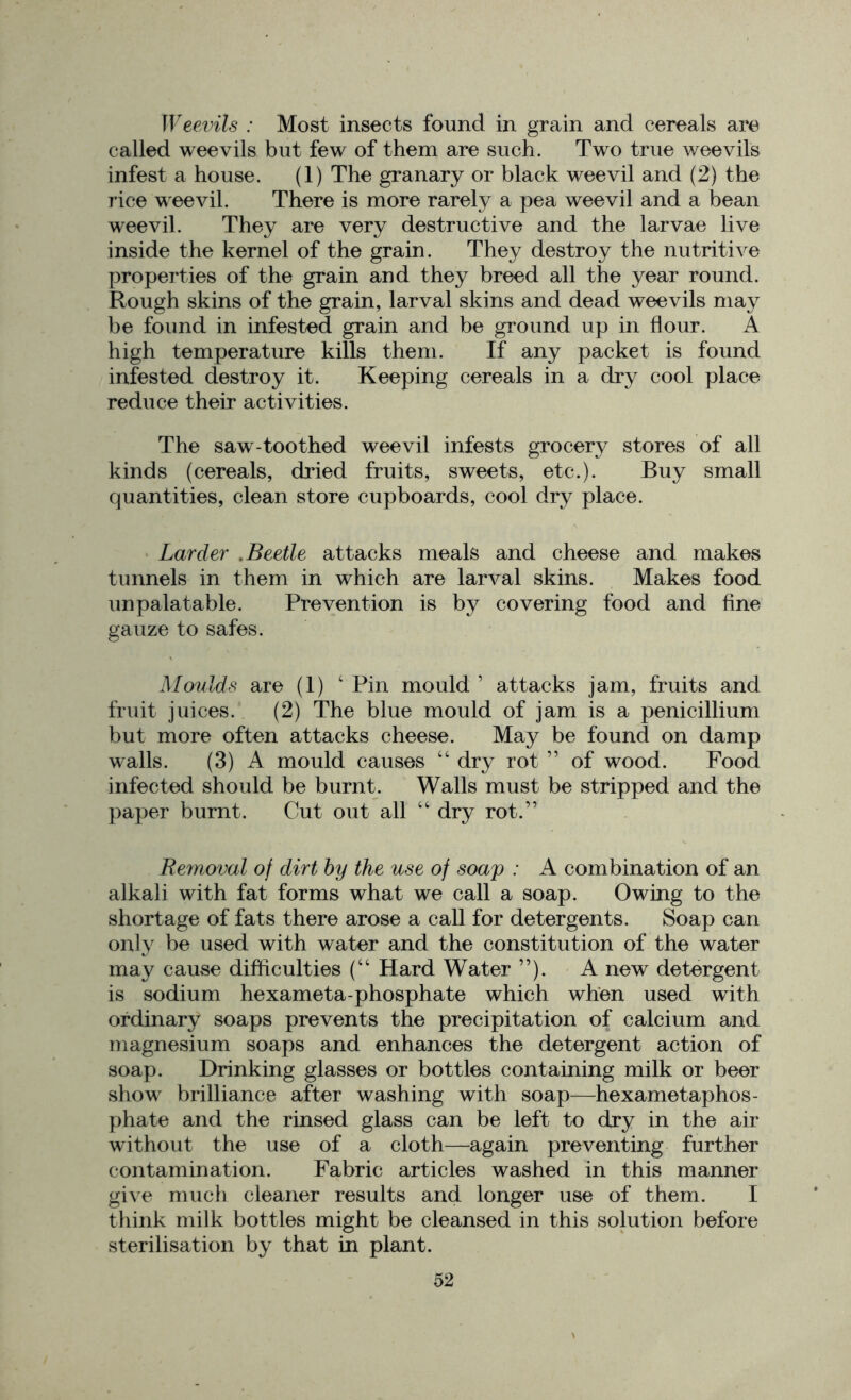 Weevils : Most insects found in grain and cereals are called weevils but few of them are such. Two true weevils infest a house. (1) The granary or black weevil and (2) the rice weevil. There is more rarely a pea weevil and a bean weevil. They are very destructive and the larvae live inside the kernel of the grain. They destroy the nutritive properties of the grain and they breed all the year round. Rough skins of the grain, larval skins and dead weevils may be found in infested grain and be ground up in flour. A high temperature kills them. If any packet is found infested destroy it. Keeping cereals in a dry cool place reduce their activities. The saw-toothed weevil infests grocery stores of all kinds (cereals, dried fruits, sweets, etc.). Buy small quantities, clean store cupboards, cool dry place. Larder .Beetle attacks meals and cheese and makes tunnels in them in which are larval skins. Makes food unpalatable. Prevention is by covering food and fine gauze to safes. Moulds are (1) 4 Pin mould 1 attacks jam, fruits and fruit juices. (2) The blue mould of jam is a penicillium but more often attacks cheese. May be found on damp walls. (3) A mould causes 44 dry rot ” of wood. Food infected should be burnt. Walls must be stripped and the paper burnt. Cut out all 44 dry rot.” Removal of dirt by the use of soap : A combination of an alkali with fat forms what we call a soap. Owing to the shortage of fats there arose a call for detergents. Soap can only be used with water and the constitution of the water may cause difficulties (44 Hard Water ”). A new detergent is sodium hexameta-phosphate which when used with ordinary soaps prevents the precipitation of calcium and magnesium soaps and enhances the detergent action of soap. Drinking glasses or bottles containing milk or beer show brilliance after washing with soap—hexametaphos- phate and the rinsed glass can be left to dry in the air without the use of a cloth—again preventing further contamination. Fabric articles washed in this manner give much cleaner results and longer use of them. I think milk bottles might be cleansed in this solution before sterilisation by that in plant.
