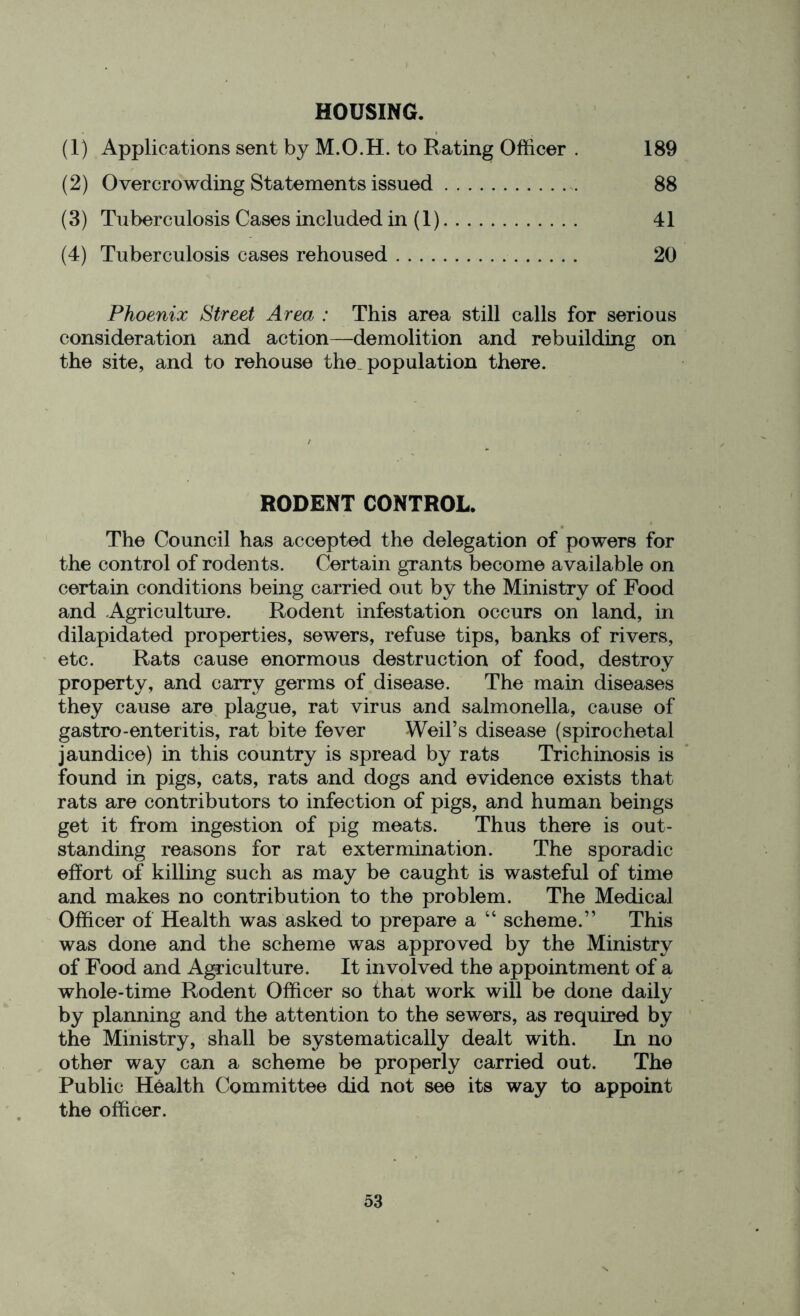 HOUSING. (1) Applications sent by M.O.H. to Rating Officer . 189 (2) Overcrowding Statements issued 88 (3) Tuberculosis Cases included in (1) 41 (4) Tuberculosis cases rehoused 20 Phoenix Street Area : This area still calls for serious consideration and action—demolition and rebuilding on the site, and to rehouse the. population there. RODENT CONTROL. The Council has accepted the delegation of powers for the control of rodents. Certain grants become available on certain conditions being carried out by the Ministry of Food and Agriculture. Rodent infestation occurs on land, in dilapidated properties, sewers, refuse tips, banks of rivers, etc. Rats cause enormous destruction of food, destroy property, and carry germs of disease. The main diseases they cause are plague, rat virus and salmonella, cause of gastro-enteritis, rat bite fever Weil’s disease (spirochetal jaundice) in this country is spread by rats Trichinosis is found in pigs, cats, rats and dogs and evidence exists that rats are contributors to infection of pigs, and human beings get it from ingestion of pig meats. Thus there is out- standing reasons for rat extermination. The sporadic effort of killing such as may be caught is wasteful of time and makes no contribution to the problem. The Medical Officer of Health was asked to prepare a “ scheme.” This was done and the scheme was approved by the Ministry of Food and Agriculture. It involved the appointment of a whole-time Rodent Officer so that work will be done daily by planning and the attention to the sewers, as required by the Ministry, shall be systematically dealt with. In no other way can a scheme be properly carried out. The Public Health Committee did not see its way to appoint the officer.