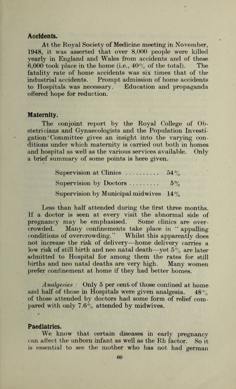 Accidents. At the Royal Society of Medicine meeting in November, 1948, it was asserted that over 8,000 people were killed yearly in England and Wales from accidents and of these 6,000 took place in the home (i.e., 40% of the total). The fatality rate of home accidents was six times that of the industrial accidents. Prompt admission of home accidents to Hospitals was necessary. Education and propaganda offered hope for reduction. Maternity. The conjoint report by the Royal College of Ob- stetricians and Gynaecologists and the Population Investi- gation * Committee gives an insight into the varying con- ditions under which maternity is carried out both in homes and hospital as well as the various services available. Only a brief summary of some points is here given. Supervision at Clinics 54% Supervision by Doctors 5% Supervision by Municipal midwives 14 % Less than half attended during the first three months. If a doctor is seen at every visit the abnormal side of pregnancy may be emphasised. Some clinics are over- crowded. Many confinements take place in “ appalling conditions of overcrowding.” Whilst this apparently does not increase the risk of delivery—home delivery carries a low risk of still birth and neo natal death—yet 5% are later admitted to Hospital for among them the rates for still births and neo natal deaths are very high. Many women prefer confinement at home if they had better homes. Analgesies : Only 5 per cent of those confined at home and half of those in Hospitals were given analgesia. 48% of those attended by doctors had some form of relief com- pared with only 7.6% attended by midwives. Paediatrics. We know that certain diseases in early pregnancy can affect the unborn infant as well as the Rh factor. So it is essential to see the mother who has not had german