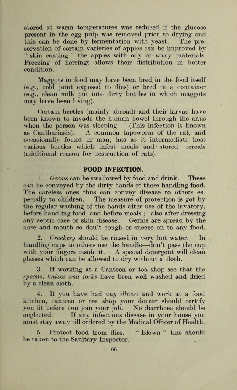 stored at warm temperatures was reduced if the glucose present in the egg pulp was removed prior to drying and this can be done by fermentation with yeast. The pre- servation of certain varieties of apples can be improved by “ skin coating ” the apples with oily or waxy materials. Freezing of herrings allows their distribution in better condition. Maggots in food may have been bred in the food itself (e.g., cold joint exposed to flies) or bred in a container (e.g., clean milk put into dirty bottles in which maggots may have been living). Certain beetles (mainly abroad) and their larvae have been known to invade the human bowel through the anus when the person was sleeping. (This infection is known as Canthariasis). A common tapeworm of the rat, and occasionally found in man, has as it intermediate host various beetles which infest meals and4 5 stored cereals (additional reason for destruction of rats). FOOD INFECTION. 1. Germs can be swallowed by food and drink. These can be conveyed by the dirty hands of those handling food. The careless ones thus can convey disease to others es- pecially to children. The measure of protection is got by the regular washing of the hands after use of the lavatory, before handling food, and before meals ; also after dressing any septic case or skin disease. Germs are spread by the nose and mouth so don’t cough or sneeze on to any food. 2. Crockery should be rinsed in very hot water. In , handling cups to others use the handle—don’t pass the cup with your fingers inside it. A special detergent will clean glasses which can be allowed to dry without a cloth. 3. If working at a Canteen or tea shop see that the spoons, knives and forks have been well washed and dried by a clean cloth. 4. If you have had any illness and work at a food kitchen, canteen or tea shop your doctor should certify you fit before you join your job. No diarrhoea should be neglected. If any infectious disease in your house you must stay away till ordered by the Medical Officer of Health. 5. Protect food from flies. “ Blown ” tins should be taken to the Sanitary Inspector. ,