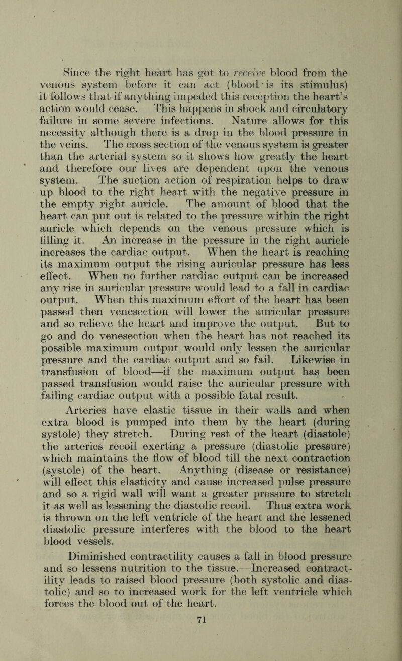 Since the right heart has got to receive blood from the venous system before it can act (blood • is its stimulus) it follows that if anything impeded this reception the heart’s action would cease. This happens in shock and circulatory failure in some severe infections. Nature allows for this necessity although there is a drop in the blood pressure in the veins. The cross section of the venous system is greater than the arterial system so it shows how greatly the heart and therefore our lives are dependent upon the venous system. The suction action of respiration helps to draw up blood to the right heart with the negative pressure in the empty right auricle. The amount of blood that the heart can put out is related to the pressure within the right auricle which depends on the venous pressure which is filling it. An increase in the pressure in the right auricle increases the cardiac output. When the heart is reaching its maximum output the rising auricular pressure has less effect. When no further cardiac output can be increased any rise in auricular pressure would lead to a fall in cardiac output. When this maximum effort of the heart has been passed then venesection will lower the auricular pressure and so relieve the heart and improve the output. But to go and do venesection when the heart has not reached its possible maximum output would only lessen the auricular pressure and the cardiac output and so fail. Likewise in transfusion of blood—if the maximum output has been passed transfusion would raise the auricular pressure with failing cardiac output with a possible fatal result. Arteries have elastic tissue in their walls and when extra blood is pumped into them by the heart (during systole) they stretch. During rest of the heart (diastole) the arteries recoil exerting a pressure (diastolic pressure) which maintains the flow of blood till the next contraction (systole) of the heart. Anything (disease or resistance) will effect this elasticity and cause increased pulse pressure and so a rigid wall will want a greater pressure to stretch it as well as lessening the diastolic recoil. Thus extra work is thrown on the left ventricle of the heart and the lessened diastolic pressure interferes with the blood to the heart blood vessels. Diminished contractility causes a fall in blood pressure and so lessens nutrition to the tissue.—Increased contract- ility leads to raised blood pressure (both systolic and dias- tolic) and so to increased work for the left ventricle which forces the blood out of the heart.