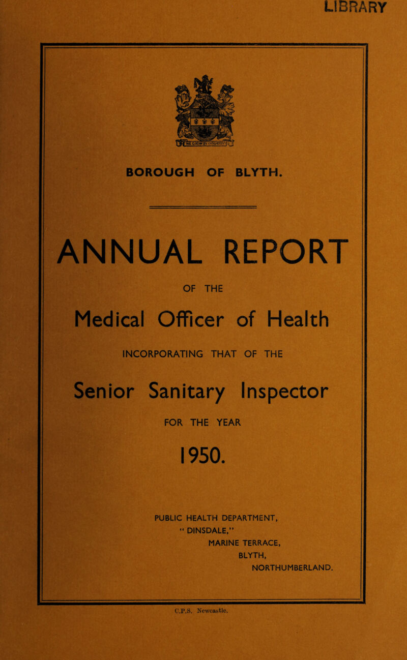 LIBRARY BOROUGH OF BLYTH. ANNUAL REPORT OF THE Medical Officer of Health INCORPORATING THAT OF THE Senior Sanitary Inspector FOR THE YEAR 1950. PUBLIC HEALTH DEPARTMENT, “ DINSDALE,” MARINE TERRACE, BLYTH, NORTHUMBERLAND. C.P.S. Newcastle,