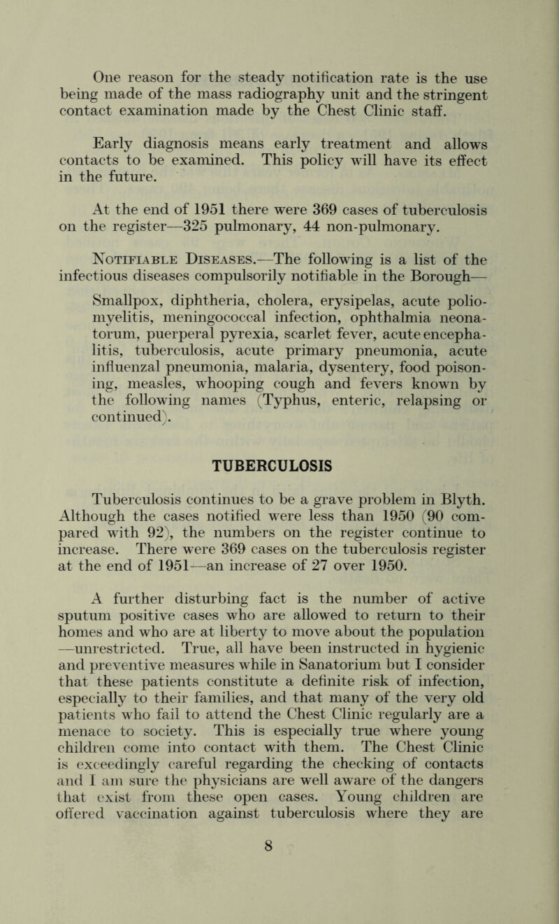 One reason for the steady notification rate is the use being made of the mass radiography unit and the stringent contact examination made by the Chest Clinic staff. Early diagnosis means early treatment and allows contacts to be examined. This policy will have its effect in the future. At the end of 1951 there were 369 cases of tuberculosis on the register—325 pulmonary, 44 non-pulmonary. Notifiable Diseases.—The following is a list of the infectious diseases compulsorily notifiable in the Borough— Smallpox, diphtheria, cholera, erysipelas, acute polio- myelitis, meningococcal infection, ophthalmia neona- torum, puerperal pyrexia, scarlet fever, acute encepha- litis, tuberculosis, acute primary pneumonia, acute influenzal pneumonia, malaria, dysentery, food poison- ing, measles, whooping cough and fevers known by the following names (Typhus, enteric, relapsing or continued). TUBERCULOSIS Tuberculosis continues to be a grave problem in Blyth. Although the cases notified were less than 1950 (90 com- pared with 92), the numbers on the register continue to increase. There were 369 cases on the tuberculosis register at the end of 1951—an increase of 27 over 1950. A further disturbing fact is the number of active sputum positive cases who are allowed to return to their homes and who are at liberty to move about the population —unrestricted. True, all have been instructed in hygienic and preventive measures while in Sanatorium but I consider that these patients constitute a definite risk of infection, especially to their families, and that many of the very old patients who fail to attend the Chest Clinic regularly are a menace to society. This is especially true where young children come into contact with them. The Chest Clinic is exceedingly careful regarding the checking of contacts and 1 am sure the physicians are well aware of the dangers that exist from these open cases. Young children are offered vaccination against tuberculosis where they are