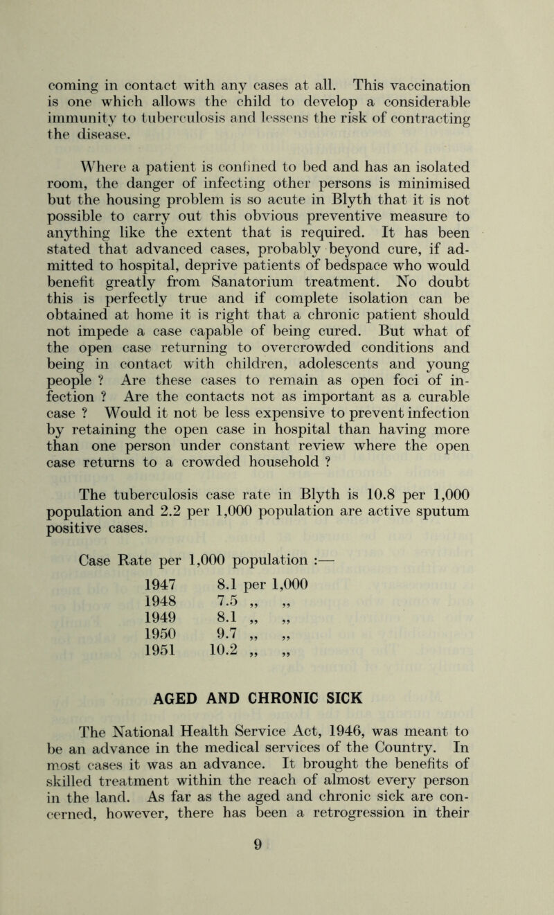coming in contact with any cases at all. This vaccination is one which allows the child to develop a considerable immunitv to tnbercnlosis and lessens the risk of contracting the disease. Wher(‘ a patient is confined to bed and has an isolated room, the danger of infecting other persons is minimised but the housing problem is so acute in Blyth that it is not possible to carry out this obvious preventive measure to anything like the extent that is required. It has been stated that advanced cases, probably beyond cure, if ad- mitted to hospital, deprive patients of bedspace who would benefit greatly from Sanatorium treatment. No doubt this is perfectly true and if complete isolation can be obtained at home it is right that a chronic patient should not impede a case capable of being cured. But what of the open case returning to overcrowded conditions and being in contact with children, adolescents and young people ? Are these cases to remain as open foci of in- fection ? Are the contacts not as important as a curable case ? Would it not be less expensive to prevent infection by retaining the open case in hospital than having more than one person under constant review where the open case returns to a crowded household ? The tuberculosis case rate in Blyth is 10.8 per 1,000 population and 2.2 per 1,000 population are active sputum positive cases. Case Rate per 1,000 population :— 1947 8.1 per 1,000 1948 ^•5 ,, ,, 1949 8.1 „ „ 1950 9.7 „ „ 1951 10.2 „ „ AGED AND CHRONIC SICK The National Health Service Act, 1946, was meant to be an advance in the medical services of the Country. In most cases it was an advance. It brought the benefits of skilled treatment within the reach of almost every person in the land. As far as the aged and chronic sick are con- cerned, however, there has been a retrogression in their