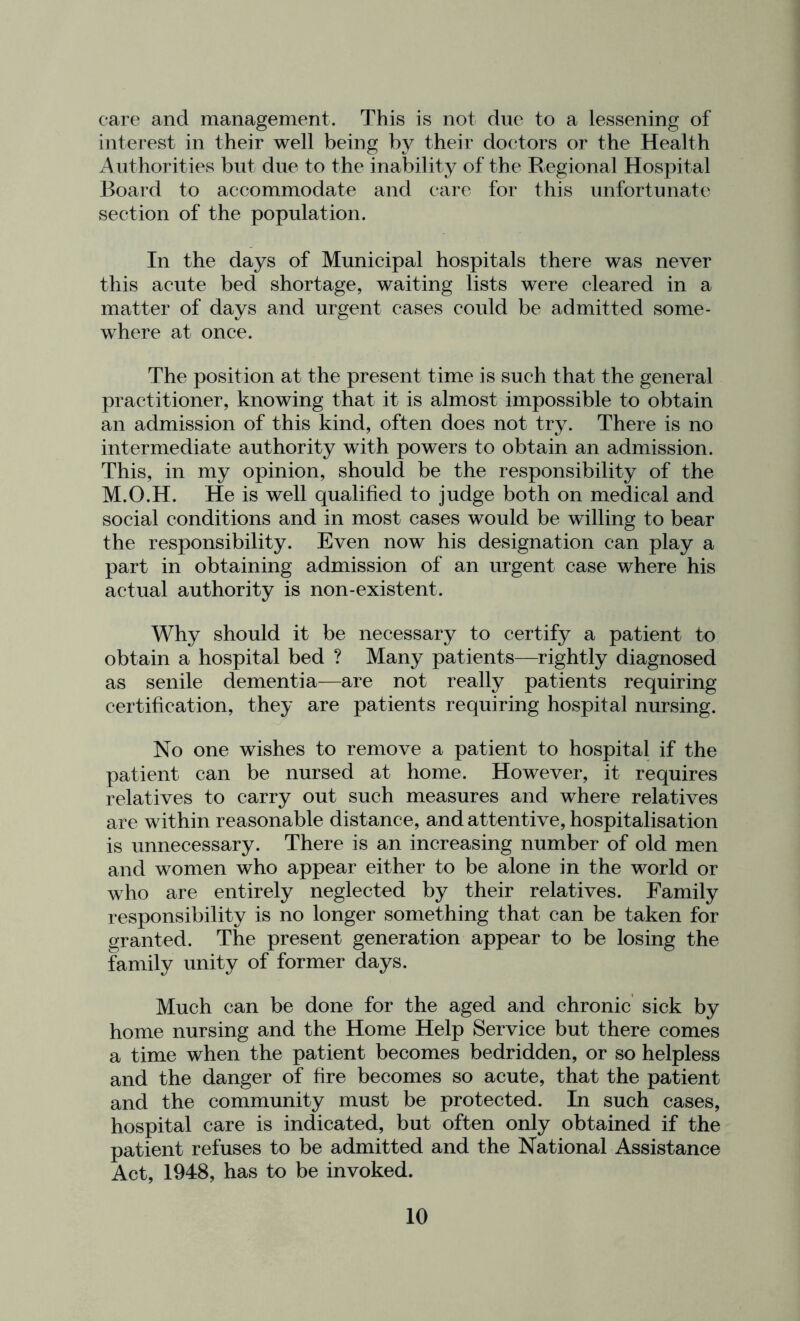 care and management. This is not due to a lessening of interest in their well being by their doctors or the Health Authorities but due to the inability of the Regional Hospital Board to accommodate and care for this unfortunate section of the population. In the days of Municipal hospitals there was never this acute bed shortage, waiting lists were cleared in a matter of days and urgent cases could be admitted some- where at once. The position at the present time is such that the general practitioner, knowing that it is almost impossible to obtain an admission of this kind, often does not try. There is no intermediate authority with powers to obtain an admission. This, in my opinion, should be the responsibility of the M.O.H. He is well qualified to judge both on medical and social conditions and in most cases would be willing to bear the responsibility. Even now his designation can play a part in obtaining admission of an urgent case where his actual authority is non-existent. Why should it be necessary to certify a patient to obtain a hospital bed ? Many patients—rightly diagnosed as senile dementia—are not really patients requiring certification, they are patients requiring hospital nursing. No one wishes to remove a patient to hospital if the patient can be nursed at home. However, it requires relatives to carry out such measures and where relatives are within reasonable distance, and attentive, hospitalisation is unnecessary. There is an increasing number of old men and women who appear either to be alone in the world or who are entirely neglected by their relatives. Family responsibility is no longer something that can be taken for granted. The present generation appear to be losing the family unity of former days. Much can be done for the aged and chronic sick by home nursing and the Home Help Service but there comes a time when the patient becomes bedridden, or so helpless and the danger of fire becomes so acute, that the patient and the community must be protected. In such cases, hospital care is indicated, but often only obtained if the patient refuses to be admitted and the National Assistance Act, 1948, has to be invoked.