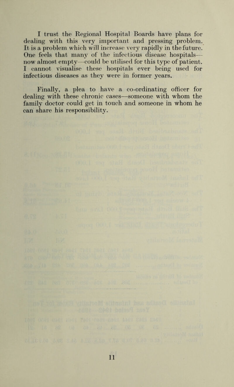 I trust the Regional Hospital Boards have plans for dealing with this very important and pressing problem. It is a problem which will increase very rapidly in the future. One feels that many of the infectious disease hospitals— now almost empty—could be utilised for this type of patient. I cannot visualise these hospitals ever being used for infectious diseases as they were in former years. Finally, a plea to have a co-ordinating officer for dealing with these chronic cases—someone with whom the family doctor could get in touch and someone in whom he can share his responsibility.