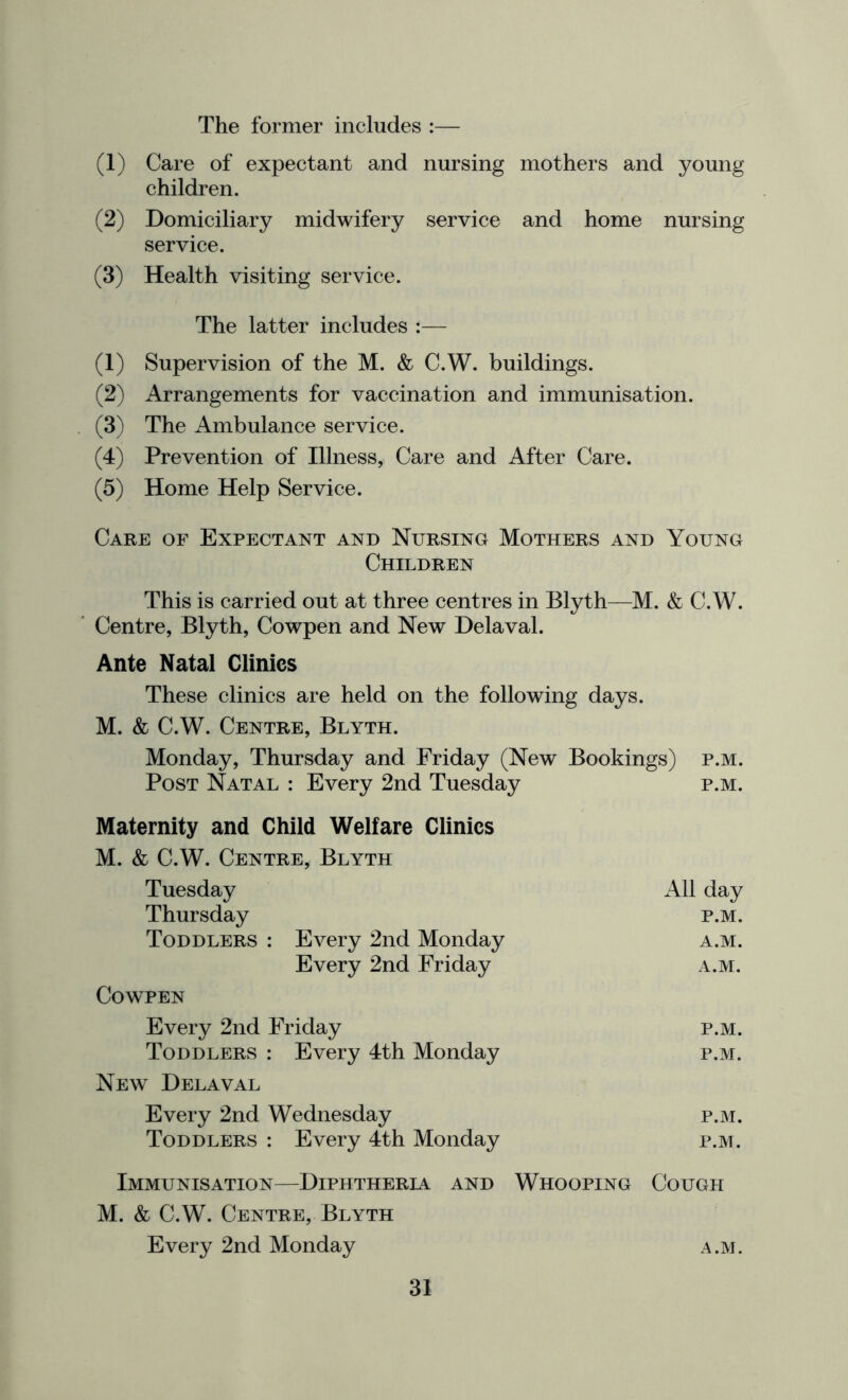 The former includes :— (1) Care of expectant and nursing mothers and young children. (2) Domiciliary midwifery service and home nursing service. (3) Health visiting service. The latter includes :— (1) Supervision of the M. & C.W. buildings. (2) Arrangements for vaccination and immunisation. . (3) The Ambulance service. (4) Prevention of Illness, Care and After Care. (5) Home Help Service. Care of Expectant and Nursing Mothers and Young Children This is carried out at three centres in Blyth—M. & C.W. ’ Centre, Blyth, Cowpen and New Delaval. Ante Natal Clinics These clinics are held on the following days. M. & C.W. Centre, Blyth. Monday, Thursday and Friday (New Bookings) p.m. Post Natal : Every 2nd Tuesday p.m. Maternity and Child Welfare Clinics M. & C.W. Centre, Blyth Tuesday All day Thursday p.m. Toddlers : Every 2nd Monday a.m. Every 2nd Friday a.m. Cowpen Every 2nd Friday p.m. Toddlers : Every 4th Monday p.m. New Delaval Every 2nd Wednesday p.m. Toddlers : Every 4th Monday p.m. Immunisation—Diphtheria and Whooping Cough M. & C.W. Centre, Blyth Every 2nd Monday a.m.