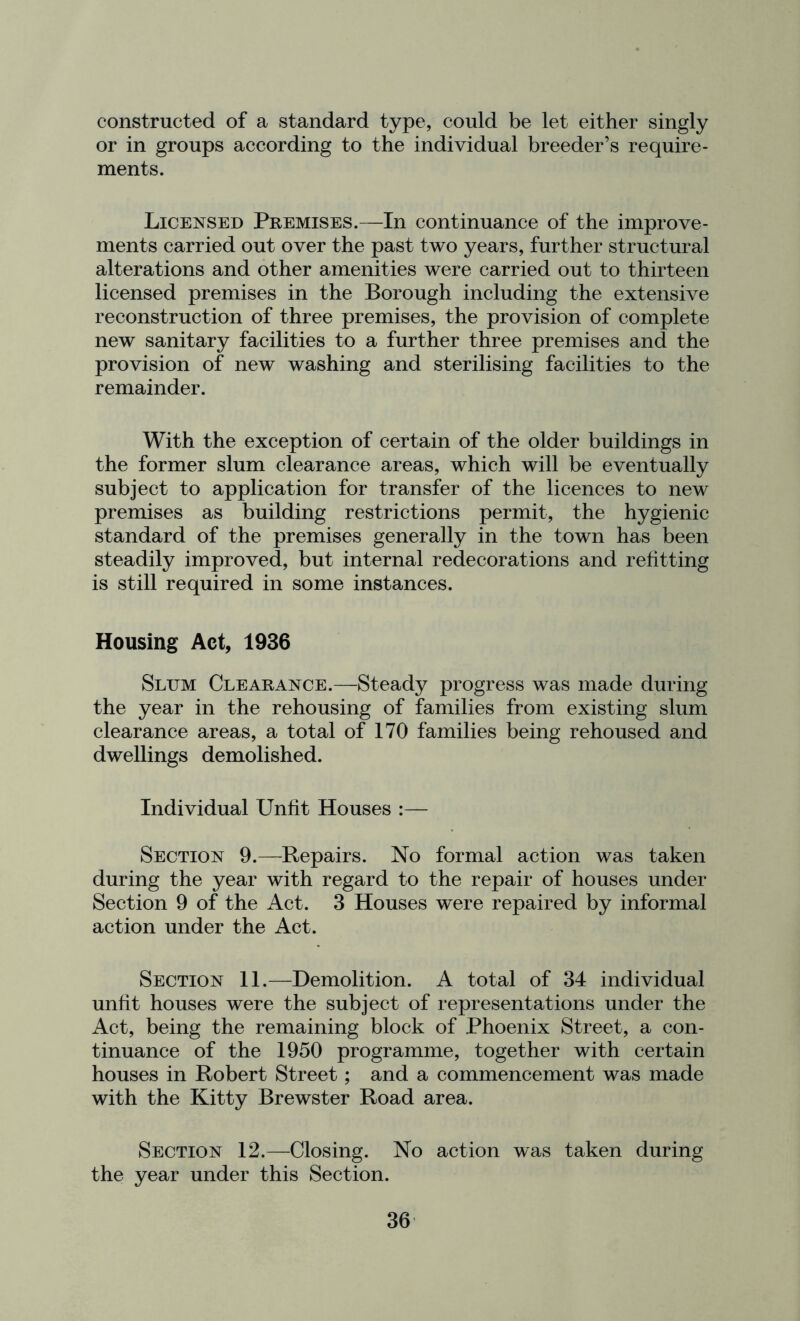 constructed of a standard type, could be let either singly or in groups according to the individual breeder’s require- ments. Licensed Premises.—In continuance of the improve- ments carried out over the past two years, further structural alterations and other amenities were carried out to thirteen licensed premises in the Borough including the extensive reconstruction of three premises, the provision of complete new sanitary facilities to a further three premises and the provision of new washing and sterilising facilities to the remainder. With the exception of certain of the older buildings in the former slum clearance areas, which will be eventually subject to application for transfer of the licences to new premises as building restrictions permit, the hygienic standard of the premises generally in the town has been steadily improved, but internal redecorations and refitting is still required in some instances. Housing Act, 1936 Slum Clearance.—Steady progress was made during the year in the rehousing of families from existing slum clearance areas, a total of 170 families being rehoused and dwellings demolished. Individual Unfit Houses :— Section 9.—Repairs. No formal action was taken during the year with regard to the repair of houses under Section 9 of the Act. 3 Houses were repaired by informal action under the Act. Section 11.—Demolition. A total of 34 individual unfit houses were the subject of representations under the Act, being the remaining block of Phoenix Street, a con- tinuance of the 1950 programme, together with certain houses in Robert Street; and a commencement was made with the Kitty Brewster Road area. Section 12.—Closing. No action was taken during the year under this Section.