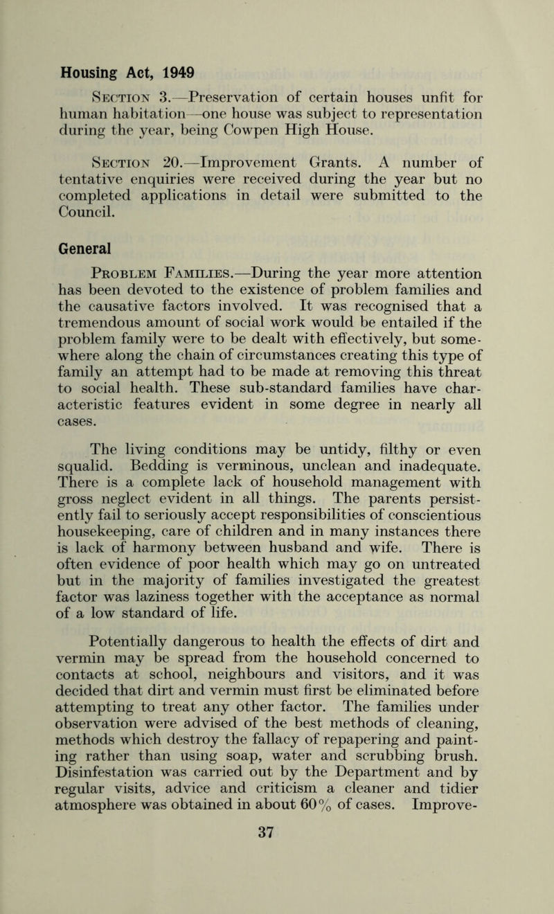 Housing Act, 1949 vSection 3.—Preservation of certain houses unfit for human habitation—one house was subject to representation during the year, being Cowpen High House. Section 20.—Improvement Grants. A number of tentative enquiries were received during the year but no completed applications in detail were submitted to the Council. General Problem Families.—During the year more attention has been devoted to the existence of problem families and the causative factors involved. It was recognised that a tremendous amount of social work would be entailed if the problem family were to be dealt with effectively, but some- where along the chain of circumstances creating this type of family an attempt had to be made at removing this threat to social health. These sub-standard families have char- acteristic features evident in some degree in nearly all cases. The living conditions may be untidy, filthy or even squalid. Bedding is verminous, unclean and inadequate. There is a complete lack of household management with gross neglect evident in all things. The parents persist- ently fail to seriously accept responsibilities of conscientious housekeeping, care of children and in many instances there is lack of harmony between husband and wife. There is often evidence of poor health which may go on untreated but in the majority of families investigated the greatest factor was laziness together with the acceptance as normal of a low standard of life. Potentially dangerous to health the effects of dirt and vermin may be spread from the household concerned to contacts at school, neighbours and visitors, and it was decided that dirt and vermin must first be eliminated before attempting to treat any other factor. The families under observation were advised of the best methods of cleaning, methods which destroy the fallacy of repapering and paint- ing rather than using soap, water and scrubbing brush. Disinfestation was carried out by the Department and by regular visits, advice and criticism a cleaner and tidier atmosphere was obtained in about 60% of cases. Improve-