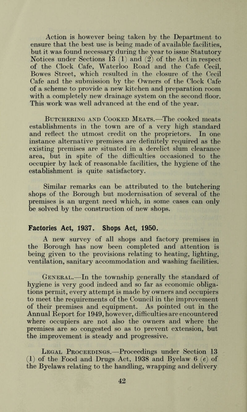 Action is however being taken by the Department to ensure that the best use is being made of available facilities, but it was found necessary during the year to issue Statutory Notices under Sections 13 (1) and (2) of the Act in respect of the Clock Cafe, Waterloo Road and the Cafe Cecil, Bowes Street, which resulted in the closure of the Cecil Cafe and the submission by the Owners of the Clock Cafe of a scheme to provide a new kitchen and preparation room with a completely new drainage system on the second floor. This work was well advanced at the end of the year. Butchering and Cooked Meats.—The cooked meats establishments in the town are of a very high standard and reflect the utmost credit on the proprietors. In one instance alternative premises are definitely required as the existing premises are situated in a derelict slum clearance area, but in spite of the difficulties occasioned to the occupier by lack of reasonable facilities, the hygiene of the establishment is quite satisfactory. Similar remarks can be attributed to the butchering shops of the Borough but modernisation of several of the premises is an urgent need which, in some cases can only be solved by the construction of new shops. Factories Act, 1937. Shops Act, 1950. A new survey of all shops and factory premises in the Borough has now been completed and attention is being given to the provisions relating to heating, lighting, ventilation, sanitary accommodation and washing facilities. General.—In the township generally the standard of hygiene is very good indeed and so far as economic obliga- tions permit, every attempt is made by owners and occupiers to meet the requirements of the Council in the improvement of their premises and equipment. As pointed out in the Annual Report for 1949, however, difficulties are encountered where occupiers are not also the owners and where the premises are so congested so as to prevent extension, but the improvement is steady and progressive. Legal Proceedings.—Proceedings under Section 13 (1) of the Food and Drugs Act, 1938 and Byelaw 6 (e) of the Byelaws relating to the handling, wrapping and delivery