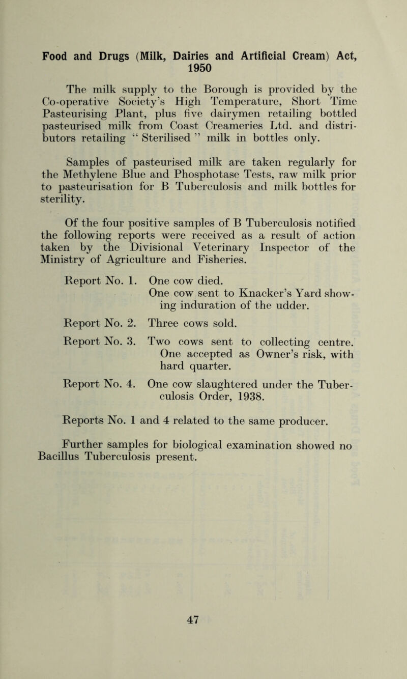 Food and Drugs (Milk, Dairies and Artificial Cream) Act, 1950 The milk supply to the Borough is provided by the Co-operative Society’s High Temperature, Short Time Pasteurising Plant, plus five dairymen retailing bottled pasteurised milk from Coast Creameries Ltd. and distri- butors retailing “ Sterilised ” milk in bottles only. Samples of pasteurised milk are taken regularly for the Methylene Blue and Phosphotase Tests, raw milk prior to pasteurisation for B Tuberculosis and milk bottles for sterility. Of the four positive samples of B Tuberculosis notified the following reports were received as a result of action taken by the Divisional Veterinary Inspector of the Ministry of Agriculture and Fisheries. Report No. 1. Report No. 2. Report No. 3. Report No. 4. One cow died. One cow sent to Knacker’s Yard show- ing induration of the udder. Three cows sold. Two cows sent to collecting centre. One accepted as Owner’s risk, with hard quarter. One cow slaughtered under the Tuber- culosis Order, 1938. Reports No. 1 and 4 related to the same producer. Further samples for biological examination showed no Bacillus Tuberculosis present.