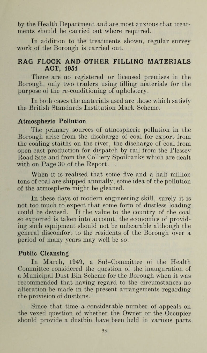 by the Health Department and are most anx]ous that treat- ments should be carried out where required. In addition to the treatments shown, regular survey work of the Borough is carried out. RAG FLOCK AND OTHER FILLING MATERIALS ACT, 1951 There are no registered or licensed premises in the Borough, only two traders using filling materials for the purpose of the re-conditioning of upholstery. In both cases the materials used are those which satisfy the British Standards Institution Mark Scheme. Atmospheric Pollution The primary sources of atmospheric pollution in the Borough arise from the discharge of coal for export from the coaling staiths on the river, the discharge of coal from open cast production for dispatch by rail from the Plessey Road Site and from the Colliery Spoilbanks which are dealt with on Page 30 of the Report. When it is realised that some five and a half million tons of coal are shipped annually, some idea of the pollution of the atmosphere might be gleaned. In these days of modern engineering skill, surely it is not too much to expect that some form of dustless loading could be devised. If the value to the country of the coal so exported is taken into account, the economics of provid- ing such equipment should not be unbearable although the general discomfort to the residents of the Borough over a period of many years may well be so. Public Cleansing In March, 1949, a Sub-Committee of the Health Committee considered the question of the inauguration of a Municipal Dust Bin Scheme for the Borough when it was recommended that having regard to the circumstances no alteration be made in the present arrangements regarding the provision of dustbins. Since that time a considerable number of appeals on the vexed question of whether the Owner or the Occupier should provide a dustbin have been held in various parts