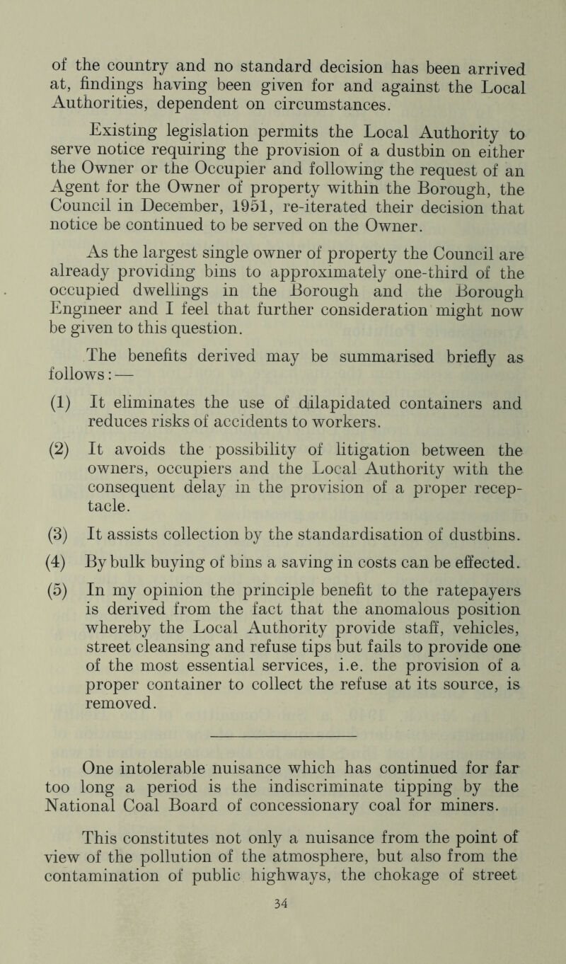 of the country and no standard decision has been arrived at, findings having been given for and against the Local Authorities, dependent on circumstances. Existing legislation permits the Local Authority to serve notice requiring the provision of a dustbin on either the Owner or the Occupier and following the request of an Agent for the Owner of property within the Borough, the Council in December, 1951, re-iterated their decision that notice be continued to be served on the Owner. As the largest single owner of property the Council are already providing bins to approximately one-third of the occupied dwellings in the Borough and the Borough Engineer and I feel that further consideration might now be given to this question. The benefits derived may be summarised briefly as follows: — (1) It eliminates the use of dilapidated containers and reduces risks of accidents to workers. (2) It avoids the possibility of litigation between the owners, occupiers and the Local Authority with the consequent delay in the provision of a proper recep- tacle. (3) It assists collection by the standardisation of dustbins. (4) By bulk buying of bins a saving in costs can be effected. (5) In my opinion the principle benefit to the ratepayers is derived from the fact that the anomalous position whereby the Local Authority provide staff, vehicles, street cleansing and refuse tips but fails to provide one of the most essential services, i.e. the provision of a proper container to collect the refuse at its source, is removed. One intolerable nuisance which has continued for far too long a period is the indiscriminate tipping by the National Coal Board of concessionary coal for miners. This constitutes not only a nuisance from the point of view of the pollution of the atmosphere, but also from the contamination of public highways, the chokage of street