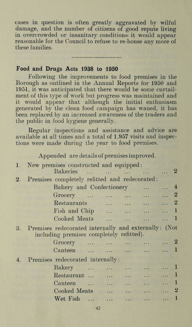 cases in question is often greatly aggravated by wilful damage, and the number of citizens of good repute living in overcrowded or insanitary conditions* it would appear reasonable for the Council to refuse to re-house any more of these families. Food and Drugs Acts 1938 to 1950 Following the improvements to food premises in the Borough as outlined in the Annual Reports for 1950 and 1951, it was anticipated that there would be some curtail- ment of this type of work but progress was maintained and it would appear that although the initial enthusiasm generated by the clean food campaign has waned, it has been replaced by an increased awareness of the traders and the public in food hygiene generally. Regular inspections and assistance and advice are available at all times and a total of 1,957 visits and inspec- tions were made during the year to food premises. Appended are details of premises improved. 1. New premises constructed and equipped: Bakeries ... ... ... ... ... 2 2. Premises completely refitted and redecorated: Bakery and Confectionery ... ... 4 Grocery ... ... ... ... ... 2 Restaurants ... ... ... ... 2 Fish and Chip ... ... ... ... 1 Cooked Meats ... ... ... ... 1 3. Premises redecorated internally and externally: (Not including premises completely refitted). Grocery ... ... ... ... ... 2 Canteen ... ... ... ... ... 1 4. Premises redecorated internally: Bakery ... ... ... ... ... 1 Restaurant ... ... ... ... ... 1 Canteen ... ... ... ... ... 1 Cooked Meats ... ... ... ... ^ Wet Fish ... ... ... ... ... 1