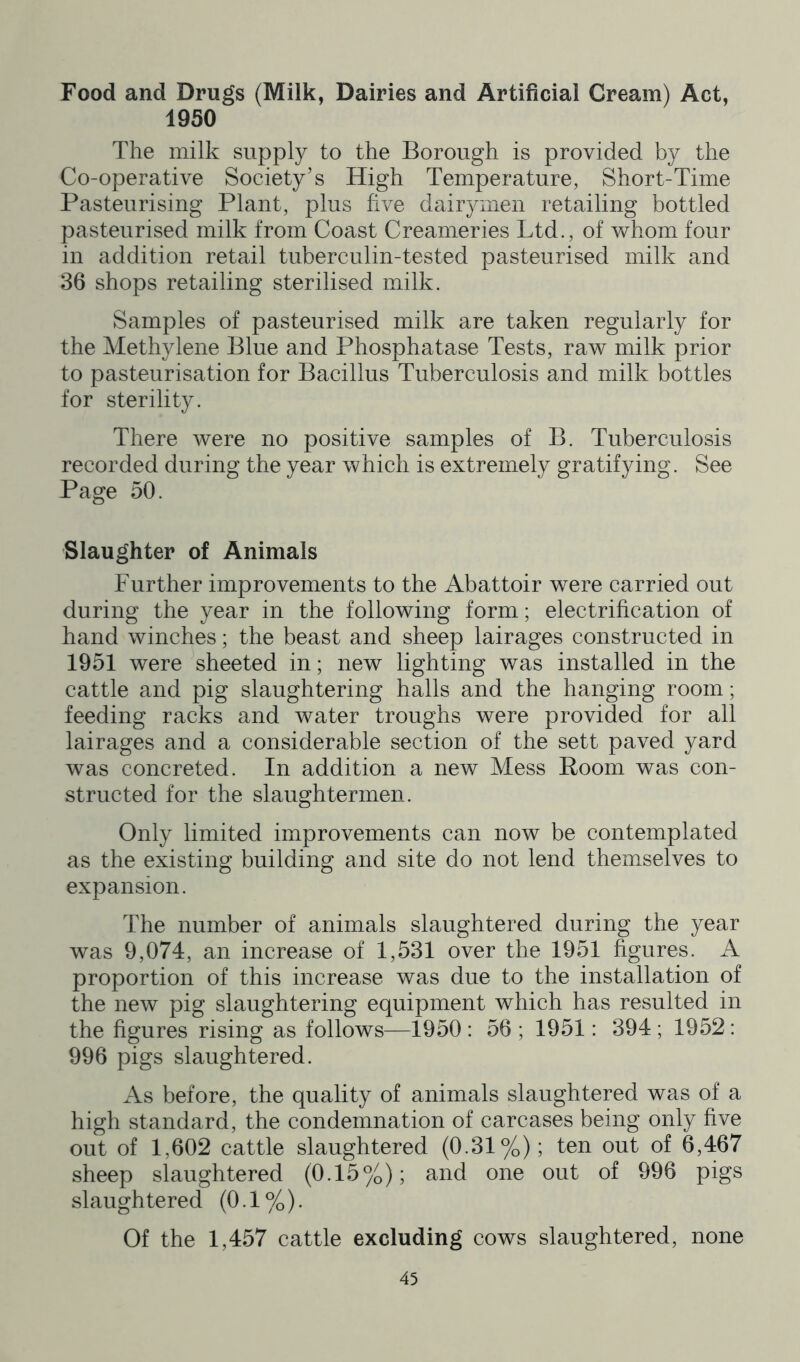 Food and Drugs (Milk, Dairies and Artificial Cream) Act, 1950 The milk supply to the Borough is provided by the Co-operative Society’s High Temperature, Short-Time Pasteurising Plant, plus five dairymen retailing bottled pasteurised milk from Coast Creameries Ltd., of whom four in addition retail tuberculin-tested pasteurised milk and 36 shops retailing sterilised milk. Samples of pasteurised milk are taken regularly for the Methylene Blue and Phosphatase Tests, raw milk prior to pasteurisation for Bacillus Tuberculosis and milk bottles for sterility. There were no positive samples of B. Tuberculosis recorded during the year which is extremely gratifying. See Page 50. Slaughter of Animals Further improvements to the Abattoir were carried out during the year in the following form; electrification of hand winches; the beast and sheep lairages constructed in 1951 were sheeted in; new lighting was installed in the cattle and pig slaughtering halls and the hanging room; feeding racks and water troughs were provided for all lairages and a considerable section of the sett paved yard was concreted. In addition a new Mess Room was con- structed for the slaughtermen. Only limited improvements can now be contemplated as the existing building and site do not lend themselves to expansion. The number of animals slaughtered during the year was 9,074, an increase of 1,531 over the 1951 figures. A proportion of this increase was due to the installation of the new pig slaughtering equipment which has resulted in the figures rising as follows—1950 : 56 ; 1951: 394 ; 1952 : 996 pigs slaughtered. As before, the quality of animals slaughtered was of a high standard, the condemnation of carcases being only five out of 1,602 cattle slaughtered (0.31%); ten out of 6,467 sheep slaughtered (0.15%); and one out of 996 pigs slaughtered (0.1%). Of the 1,457 cattle excluding cows slaughtered, none