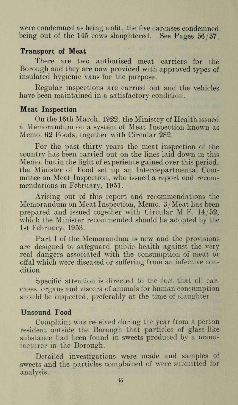 were condemned as being unfit, the five carcases condemned being out of the 145 cows slaughtered. See Pages 56/57.. Transport of Meat There are two authorised meat carriers for the Borough and they are now provided with approved types of insulated hygienic vans for the purpose. Eegular inspections are carried out and the vehicles have been maintained in a satisfactory condition. Meat Inspection On the 16th March, 1922, the Ministry of Health issued a Memorandum on a system of Meat Inspection known as Memo. 62 Foods, together with Circular 282. For the past thirty years the meat inspection of the country has been carried out on the lines laid down in this Memo, but in the light of experience gained over this period, the Minister of Food set up an Interdepartmental Com- mittee on Meat Inspection, who issued a report and recom- mendations in February, 1951. Arising out of this report and recommendations the Memorandum on Meat Inspection, Memo. 3/Meat has been prepared and issued together with Circular M.F. 14/52, which the Minister recommended should be adopted by the 1st February, 1953. Part I of the Memorandum is new and the provisions are designed to safeguard public health against the very real dangers associated with the consumption of meat or offal which were diseased or suffering from an infective con- dition. Specific attention is directed to the fact that all car- cases, organs and viscera of animals for human consumption should be inspected, prefera^bly at the time of slaughter. Unsound Food Complaint was received during the year from a person resident outside the Borough that particles of glass-like substance had been found in sweets produced by a manu- facturer in the Borough. Detailed investigations were made and samples of sweets and the particles complained of were submitted for analysis.