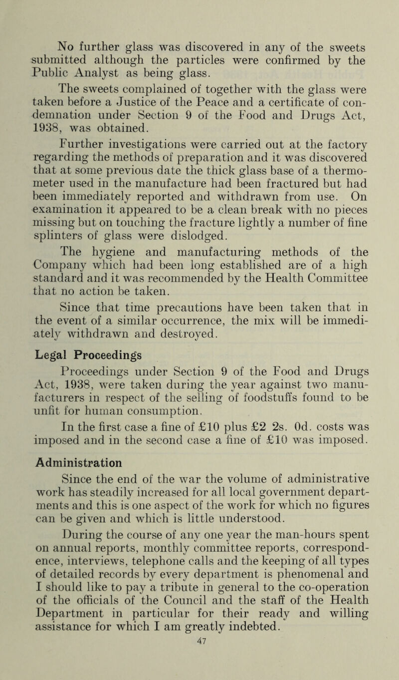 No further glass was discovered in any of the sweets submitted although the particles were confirmed by the Public Analyst as being glass. The sweets complained of together with the glass were taken before a Justice of the Peace and a certificate of con- demnation under Section 9 of the Food and Drugs Act, 1938, was obtained. Further investigations were carried out at the factory regarding the methods of preparation and it was discovered that at some previous date the thick glass base of a thermo- meter used in the manufacture had been fractured but had been immediately reported and withdrawn from use. On examination it appeared to be a clean break with no pieces missing but on touching the fracture lightly a number of fine splinters of glass were dislodged. The hygiene and manufacturing methods of the Company which had been long established are of a high standard and it was recommended by the Health Committee that no action be taken. Since that time precautions have been taken that in the event of a similar occurrence, the mix will be immedi- ately withdrawn and destroyed. Legal Proceedings Proceedings under Section 9 of the Food and Drugs Act, 1938, were taken during the year against two manu- facturers in respect of the selling of foodstuffs found to be unfit for human consumption. In the first case a fine of £10 plus £2 2s. Od. costs was imposed and in the second case a fine of £10 was imposed. Administration Since the end of the war the volume of administrative work has steadily increased for all local government depart- ments and this is one aspect of the work for which no figures can be given and which is little understood. During the course of any one year the man-hours spent on annual reports, monthly committee reports, correspond- ence, interviews, telephone calls and the keeping of all types of detailed records by every department is phenomenal and I should like to pay a tribute in general to the co-operation of the officials of the Council and the staff of the Health Department in particular for their ready and willing assistance for which I am greatly indebted.