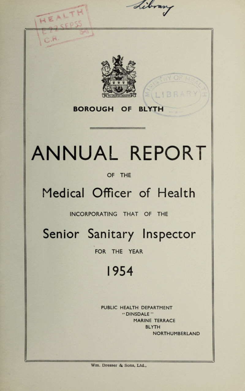 ANNUAL REPORT OF THE Medical Officer of Health INCORPORATING THAT OF THE Senior Sanitary Inspector FOR THE YEAR 1954 PUBLIC HEALTH DEPARTMENT “DINSDALE” MARINE TERRACE BLYTH NORTHUMBERLAND Wm, Dresser 8c Sons, Ltd.,