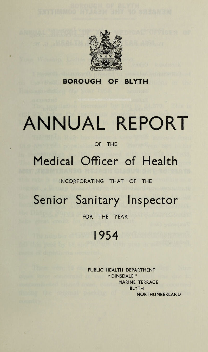 ANNUAL REPORT OF THE Medical Officer of Health INCOJIPORATING THAT OF THE Senior Sanitary Inspector FOR THE YEAR 1954 PUBLIC HEALTH DEPARTMENT “DINSDALE” MARINE TERRACE BLYTH NORTHUMBERLAND