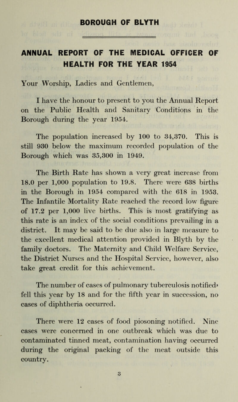 ANNUAL REPORT OF THE MEDICAL OFFICER OF HEALTH FOR THE YEAR 1954 Your Worship, Ladies and Gentlemen, I have the honour to present to you the Annual Report on the Public Health and Sanitary Conditions in the Borough during the year 1954. The population increased by 100 to 34,370. This is still 930 below the maximum recorded population of the Borough which was 35,300 in 1949. The Birth Rate has shown a very great increase from 18.0 per 1,000 population to 19.8. There were 638 births in the Borough in 1954 compared with the 618 in 1953. The Infantile Mortality Rate reached the record low figure of 17.2 per 1,000 live births. This is most gratifying as this rate is an index of the social conditions prevailing in a district. It may be said to be due also in large measure to the excellent medical attention provided in Blyth by the family doctors. The Maternity and Child Welfare Service, the District Nurses and the Hospital Service, however, also take great credit for this achievement. The number of cases of pulmonary tuberculosis notified? fell this year by 18 and for the fifth year in succession, no cases of diphtheria occurred. There were 12 cases of food piosoning notified. Nine cases were concerned in one outbreak which was due to contaminated tinned meat, contamination having occurred during the original packing of the meat outside this country. a