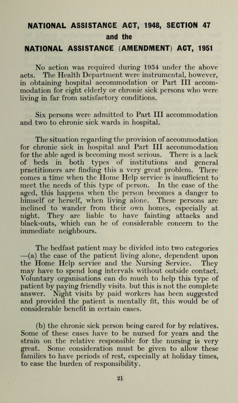 NATIONAL ASSISTANCE ACT, 1948, SECTION 47 and the NATIONAL ASSISTANCE (AMENDMENT) ACT, 1951 No action was required during 1954 under the above acts. The Health Department were instrumental, however, in obtaining hospital accommodation or Part III accom- modation for eight elderly or chronic sick persons who were living in far from satisfactory conditions. . Six persons were admitted to Part III accommodation and two to chronic sick wards in hospital. The situation regarding the provision of accommodation for chronic sick in hospital and Part III accommodation for the able aged is becoming most serious. There is a lack of beds in both types of institutions and general practitioners are finding this a very great problem. There comes a time when the Home Help service is insufficient to meet the needs of this type of person. In the case of the aged, this happens when the person becomes a danger to himself or herself, when living alone. These persons are inclined to wander from their own homes, especially at night. They are liable to have fainting attacks and black-outs, which can be of considerable concern to the immediate neighbours. The bedfast patient may be divided into two categories —(a) the case of the patient living alone, dependent upon the Home Help service and the Nursing Service. They may have to spend long intervals without outside contact. Voluntary organisations can do much to help this type of patient by paying friendly visits, but this is not the complete answer. Night visits by paid workers has been suggested and provided the patient is mentally fit, this would be of considerable benefit in certain cases. (b) the chronic sick person being cared for by relatives. Some of these cases have to be nursed for years and the strain on the relative responsible for the nursing is very great. Some consideration must be given to allow these families to have periods of rest, especially at holiday times, to ease the burden of responsibility.