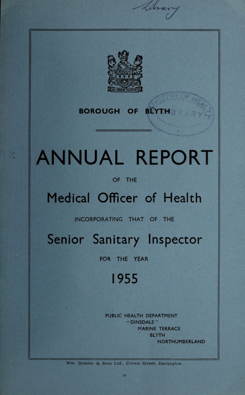 BOROUGH OF BLYTH ANNUAL REPORT OF THE Medical Officer of Health INCORPORATING THAT OF THE Senior Sanitary Inspector FOR THE YEAR 1955 PUBLIC HEALTH DEPARTMENT “DINSDALE” MARINE TERRACE BLYTH NORTHUMBERLAND Wm. Dresser <Sc Sons Ltd., Crown Street, Darlington.