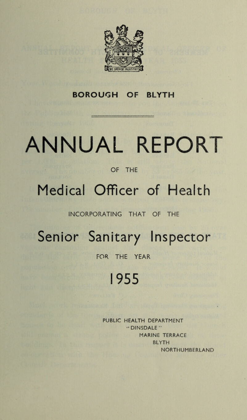 ANNUAL REPORT OF THE Medical Officer of Health INCORPORATING THAT OF THE Senior Sanitary Inspector FOR THE YEAR 1955 PUBLIC HEALTH DEPARTMENT “DINSDALE ” MARINE TERRACE BLYTH NORTHUMBERLAND