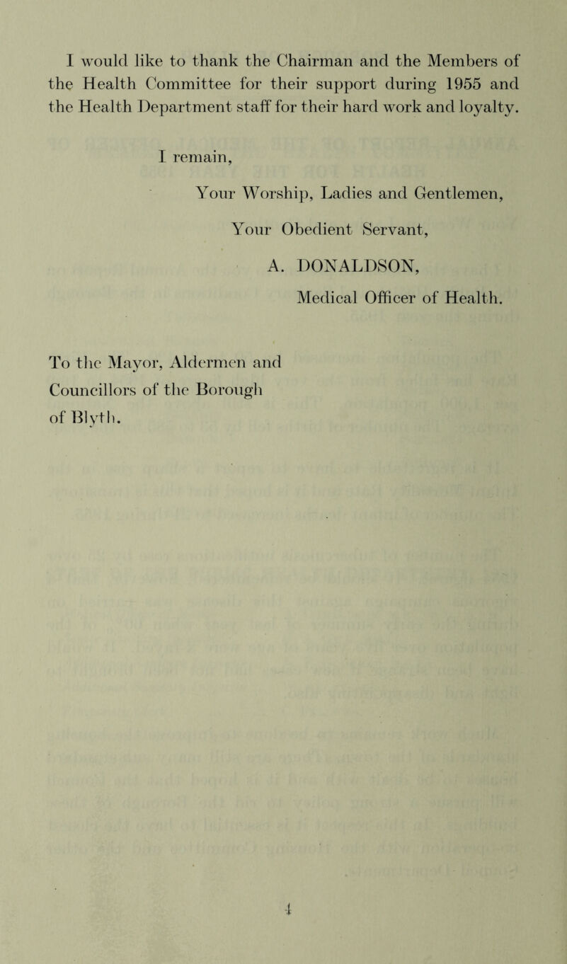 I would like to thank the Chairman and the Members of the Health Committee for their support during 1955 and the Health Department staff for their hard work and loyalty. I remain, Your Worship, Ladies and Gentlemen, Your Obedient Servant, A. DONALDSON, Medical Officer of Health. To the Mayor, Aldermen and Councillors of the Borough of Blyth, f