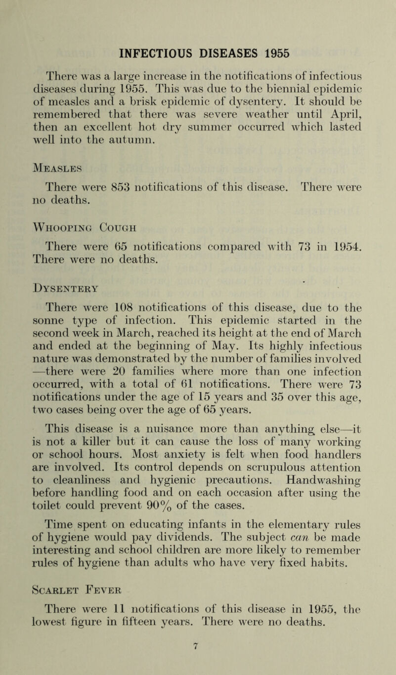 INFECTIOUS DISEASES 1955 There was a large increase in the notifications of infectious diseases during 1955. This was due to the biennial epidemic of measles and a brisk epidemic of dysentery. It should be remembered that there was severe weather until April, then an excellent hot dry summer occurred which lasted well into the autumn. Measles There were 853 notifications of this disease. There were no deaths. Whooping Cough There were 65 notifications compared with 73 in 1954. There were no deaths. Dysentery There were 108 notifications of this disease, due to the sonne type of infection. This epidemic started in the second week in March, reached its height at the end of March and ended at the beginning of May. Its highly infectious nature was demonstrated by the number of families involved —there were 20 families where more than one infection occurred, with a total of 61 notifications. There were 73 notifications under the age of 15 years and 35 over this age, two cases being over the age of 65 years. This disease is a nuisance more than anything else—it is not a killer but it can cause the loss of many working or school hours. Most anxiety is felt when food handlers are involved. Its control depends on scrupulous attention to cleanliness and hygienic precautions. Handwashing before handling food and on each occasion after using the toilet could prevent 90% of the cases. Time spent on educating infants in the elementary rules of hygiene would pay dividends. The subject can be made interesting and school children are more likely to remember rules of hygiene than adults who have very fixed habits. Scarlet Fever There were 11 notifications of this disease in 1955, the lowest figure in fifteen years. There were no deaths.