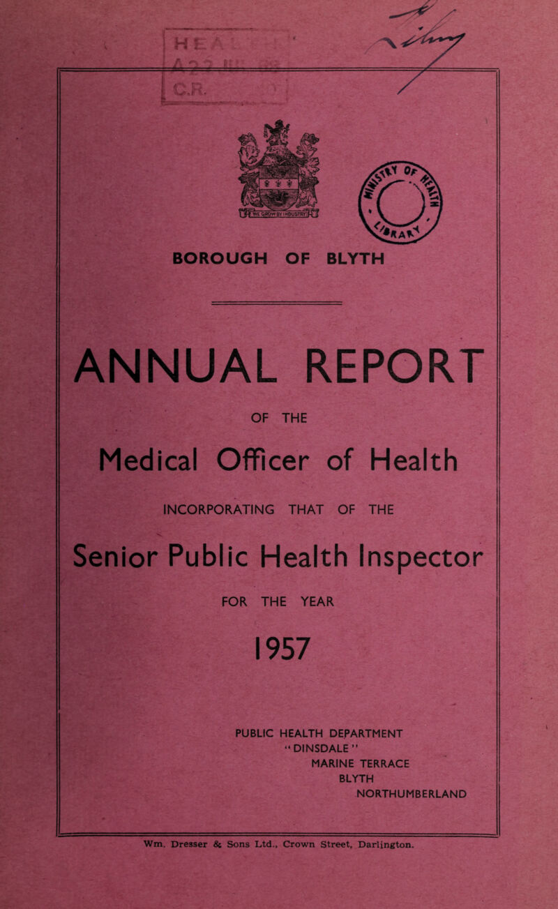 ^ ■ cawBtT^usTRr^ff BOROUGH OF BLYTH ANNUAL REPORT OF THE Medical Officer of Health INCORPORATING THAT OF THE Senior Public Health Inspector FOR THE YEAR 1957 PUBLIC HEALTH DEPARTMENT “DINSDALE” MARINE TERRACE BLYTH NORTHUMBERLAND Wm. Dresser & Sons Ltd., Crown Street, Darlington.